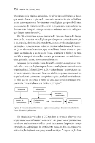 156 MARTA VALENTIM (ORG.)
nhecimento ou páginas amarelas, e outros tipos de bancos e bases
que contenham o registro do conhecimento tácito do indivíduo;
assim como recursos e ferramentas tecnológicas que possibilitem o
intercâmbio do conhecimento, como o groupware e outros tipos de
ferramentas. A seguir, são apresentadas as ferramentas tecnológicas
que fazem parte de um SC.
Os SC apresentam uma estrutura de bancos e bases de dados,
além de ferramentas tecnológicas que não geram conhecimento por
si só, ou seja, de forma independente, como acreditam algumas or-
ganizações, visto que esses sistemas precisam da intervenção huma-
na. Já os sistemas humanos, que se utilizam desses sistemas, pos-
suem capacidade e condições física, química e biológica para
modificar seu próprio conhecimento, pelo acesso a novas informa-
ções, gerando, assim, novos conhecimentos.
Apenas a estruturação física de um SC, porém, não deve ser con-
siderada como resolução do problema em relação ao conhecimento
organizacional.Moresi(2006,p.283)defendeque“asestruturassig-
nificantes armazenadas em bases de dados, arquivos ou memórias
organizacionais possuem a competência para produzir conhecimen-
to, mas que só se efetiva a partir de uma ação de comunicação mu-
tuamente consentida entre a fonte e o receptor”.
Figura 1 – Sistema de conhecimento e o processo de geração de conhecimento tácito.
Fonte: Elaborado pela autora.
Os programas voltados à GC tendem a ser mais efetivos se as
organizações consideraram-nos como um processo organizacional
contínuo, assim como acreditar que é importante despender tempo
e trabalho na valorização do sentimento humano dos colaboradores,
ante a implantação de um programa desse tipo. A organização deve
 