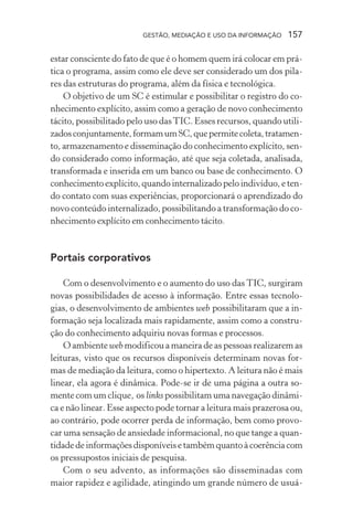 GESTÃO, MEDIAÇÃO E USO DA INFORMAÇÃO 157
estar consciente do fato de que é o homem quem irá colocar em prá-
tica o programa, assim como ele deve ser considerado um dos pila-
res das estruturas do programa, além da física e tecnológica.
O objetivo de um SC é estimular e possibilitar o registro do co-
nhecimento explícito, assim como a geração de novo conhecimento
tácito, possibilitado pelo uso dasTIC. Esses recursos, quando utili-
zadosconjuntamente,formamumSC,quepermitecoleta,tratamen-
to, armazenamento e disseminação do conhecimento explícito, sen-
do considerado como informação, até que seja coletada, analisada,
transformada e inserida em um banco ou base de conhecimento. O
conhecimento explícito, quando internalizado pelo indivíduo, e ten-
do contato com suas experiências, proporcionará o aprendizado do
novo conteúdo internalizado, possibilitando a transformação do co-
nhecimento explícito em conhecimento tácito.
Portais corporativos
Com o desenvolvimento e o aumento do uso das TIC, surgiram
novas possibilidades de acesso à informação. Entre essas tecnolo-
gias, o desenvolvimento de ambientes web possibilitaram que a in-
formação seja localizada mais rapidamente, assim como a constru-
ção do conhecimento adquiriu novas formas e processos.
O ambiente web modificou a maneira de as pessoas realizarem as
leituras, visto que os recursos disponíveis determinam novas for-
mas de mediação da leitura, como o hipertexto. A leitura não é mais
linear, ela agora é dinâmica. Pode-se ir de uma página a outra so-
mente com um clique, os links possibilitam uma navegação dinâmi-
ca e não linear. Esse aspecto pode tornar a leitura mais prazerosa ou,
ao contrário, pode ocorrer perda de informação, bem como provo-
car uma sensação de ansiedade informacional, no que tange a quan-
tidade de informações disponíveis e também quanto à coerência com
os pressupostos iniciais de pesquisa.
Com o seu advento, as informações são disseminadas com
maior rapidez e agilidade, atingindo um grande número de usuá-
 