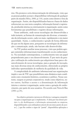 158 MARTA VALENTIM (ORG.)
rios. Ela promove certa democratização da informação, visto que
as pessoas podem acessar e disponibilizar informação de qualquer
parte do mundo (Silva, 2000, p.118), assim como dentro e fora da
organização. Assim, são disponibilizados bancos e bases de dados
referenciais ou com texto completo; informação formal e registra-
da, produzida interna ou externamente à organização; assim como
ferramentas que possibilitam o registro dessas informações.
Nesse ambiente, onde novas tecnologias são desenvolvidas a
todo instante, as formas de comunicação são diversas, a transmis-
são da informação ocorre, cada vez mais, rapidamente e em maior
quantidade. Assim, o conhecimento é gerado de forma diferente
do que era há alguns anos, porquanto as tecnologias da informa-
ção e comunicação, ainda, não haviam sido desenvolvidas.
As TIC podem auxiliar nesse processo, visto que podem agre-
gar conteúdos informacionais transformando-os em conhecimen-
to. Na sociedade contemporânea, o conhecimento tem um papel
preponderante para o seu desenvolvimento. É por meio da gera-
ção e utilização do conhecimento que adquirimos base para o de-
senvolvimento de novas tecnologias, para a geração de inovação,
nas mais diversas áreas do conhecimento, oferecendo ao próprio
indivíduo oportunidades de melhoria da qualidade de vida.
A complexidade do ambiente informacional nas organizações
impõe o uso de TIC que possibilitem uma dinâmica mais condi-
zente com o momento histórico, econômico e político. Nesse con-
texto, surgem os portais corporativos, tendo como objetivos, en-
tre outros, facilitar o acesso e a disseminação da informação
interna e externa à organização, assim como a geração de conhe-
cimento, por parte de seus usuários. De acordo com Terra & Bax
(2003, p.34),
Seu objetivo primário é promover eficiência e vantagens competiti-
vas para a organização que o implementa. A ideia por traz desses por-
tais é a de desbloquear a informação armazenada na empresa,
disponibilizando-a aos utilizadores através de um único ponto de aces-
so [...] que lhe confere o signo de “portal”, disponibiliza aplicações e
 