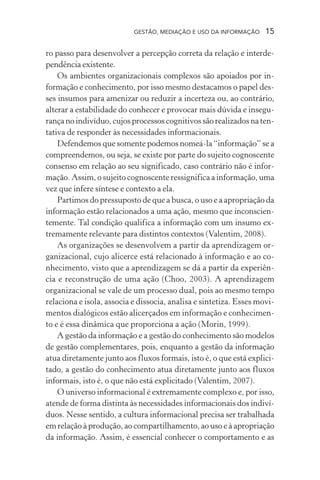 GESTÃO, MEDIAÇÃO E USO DA INFORMAÇÃO 15
ro passo para desenvolver a percepção correta da relação e interde-
pendência existente.
Os ambientes organizacionais complexos são apoiados por in-
formação e conhecimento, por isso mesmo destacamos o papel des-
ses insumos para amenizar ou reduzir a incerteza ou, ao contrário,
alterar a estabilidade do conhecer e provocar mais dúvida e insegu-
rança no indivíduo, cujos processos cognitivos são realizados na ten-
tativa de responder às necessidades informacionais.
Defendemos que somente podemos nomeá-la “informação” se a
compreendemos, ou seja, se existe por parte do sujeito cognoscente
consenso em relação ao seu significado, caso contrário não é infor-
mação. Assim, o sujeito cognoscente ressignifica a informação, uma
vez que infere síntese e contexto a ela.
Partimos do pressuposto de que a busca, o uso e a apropriação da
informação estão relacionados a uma ação, mesmo que inconscien-
temente. Tal condição qualifica a informação com um insumo ex-
tremamente relevante para distintos contextos (Valentim, 2008).
As organizações se desenvolvem a partir da aprendizagem or-
ganizacional, cujo alicerce está relacionado à informação e ao co-
nhecimento, visto que a aprendizagem se dá a partir da experiên-
cia e reconstrução de uma ação (Choo, 2003). A aprendizagem
organizacional se vale de um processo dual, pois ao mesmo tempo
relaciona e isola, associa e dissocia, analisa e sintetiza. Esses movi-
mentos dialógicos estão alicerçados em informação e conhecimen-
to e é essa dinâmica que proporciona a ação (Morin, 1999).
A gestão da informação e a gestão do conhecimento são modelos
de gestão complementares, pois, enquanto a gestão da informação
atua diretamente junto aos fluxos formais, isto é, o que está explici-
tado, a gestão do conhecimento atua diretamente junto aos fluxos
informais, isto é, o que não está explicitado (Valentim, 2007).
O universo informacional é extremamente complexo e, por isso,
atende de forma distinta às necessidades informacionais dos indiví-
duos. Nesse sentido, a cultura informacional precisa ser trabalhada
em relação à produção, ao compartilhamento, ao uso e à apropriação
da informação. Assim, é essencial conhecer o comportamento e as
 