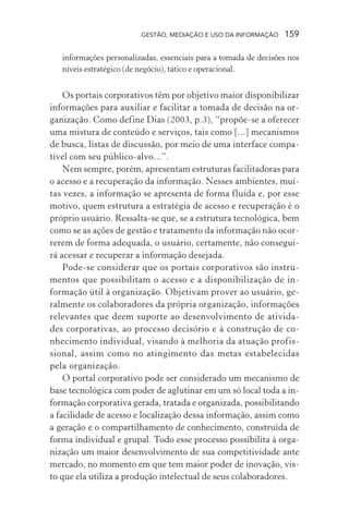 GESTÃO, MEDIAÇÃO E USO DA INFORMAÇÃO 159
informações personalizadas, essenciais para a tomada de decisões nos
níveis estratégico (de negócio), tático e operacional.
Os portais corporativos têm por objetivo maior disponibilizar
informações para auxiliar e facilitar a tomada de decisão na or-
ganização. Como define Dias (2003, p.3), “propõe-se a oferecer
uma mistura de conteúdo e serviços, tais como [...] mecanismos
de busca, listas de discussão, por meio de uma interface compa-
tível com seu público-alvo...”.
Nem sempre, porém, apresentam estruturas facilitadoras para
o acesso e a recuperação da informação. Nesses ambientes, mui-
tas vezes, a informação se apresenta de forma fluida e, por esse
motivo, quem estrutura a estratégia de acesso e recuperação é o
próprio usuário. Ressalta-se que, se a estrutura tecnológica, bem
como se as ações de gestão e tratamento da informação não ocor-
rerem de forma adequada, o usuário, certamente, não consegui-
rá acessar e recuperar a informação desejada.
Pode-se considerar que os portais corporativos são instru-
mentos que possibilitam o acesso e a disponibilização de in-
formação útil à organização. Objetivam prover ao usuário, ge-
ralmente os colaboradores da própria organização, informações
relevantes que deem suporte ao desenvolvimento de ativida-
des corporativas, ao processo decisório e à construção de co-
nhecimento individual, visando à melhoria da atuação profis-
sional, assim como no atingimento das metas estabelecidas
pela organização.
O portal corporativo pode ser considerado um mecanismo de
base tecnológica com poder de aglutinar em um só local toda a in-
formação corporativa gerada, tratada e organizada, possibilitando
a facilidade de acesso e localização dessa informação, assim como
a geração e o compartilhamento de conhecimento, construída de
forma individual e grupal. Todo esse processo possibilita à orga-
nização um maior desenvolvimento de sua competitividade ante
mercado, no momento em que tem maior poder de inovação, vis-
to que ela utiliza a produção intelectual de seus colaboradores.
 