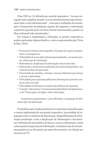 160 MARTA VALENTIM (ORG.)
Dias (2003, p.15) defende que o portal corporativo, “em sua con-
cepção mais completa, propõe-se a ser uma ferramenta capaz de per-
mear todo o ciclo informacional”, visto que é embutido de tecnolo-
gias e ferramentas tecnológicas capazes de organizar a informação
corporativa gerada tanto no fluxo formal (estruturadas) quanto no
fluxo informal (não estruturadas).
Em relação à implantação e utilização, os portais corporativos
podem apresentar alguns desafios, como os apresentados por Terra
& Bax (2003):
• Presença de sistemas não integrados e formatos de arquivos proprie-
tários e incompatíveis.
• Dificuldade de acesso ágil à informação atualizada; e, ao mesmo tem-
po, sobrecarga de informação.
• Redundância e duplicação de informações através das redes.
• Informações e documentos publicados de modo desorganizado, sem
controle de fluxo de aprovação.
• Diversidade de caminhos, métodos e técnicas diferentes para buscar
e acessar a informação.
• Dificuldade para as pessoas publicarem informações acessíveis à em-
presa como um todo.
• Dificuldade de definição ou ausência de políticas de segurança.
• Usuários“nãotécnicos”excessivamentedependentesdodepartamen-
to de TI para gerar, divulgar e obter informação.
· Arquiteturas proprietárias e caras dificultam a integração de dife-
rentes tipos de informação.
Osdesafiosaquicitadospodemservircomobasenorteadorapara
a correta implantação de um portal corporativo: necessidade de in-
tegração entre os sistemas de informação; disponibilização de infor-
mação atualizada; evitar a duplicação de informações e documen-
tos; definição de uma política de busca e acesso à informação, assim
como quanto à segurança da informação; condições reais de autono-
mia quanto ao uso do portal, por parte dos usuários, em relação aos
técnicos em TI
 