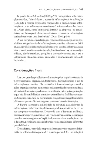 GESTÃO, MEDIAÇÃO E USO DA INFORMAÇÃO 161
SegundoTerra & Gordon (2002, p.97), esses portais, se bem im-
plementados, “simplificam o acesso às informações e às aplicações
[...] ajuda a poupar tempo dos empregados e disponibilizar infor-
mações exatas, relevantes e com foco e/ou fontes de conhecimen-
to”. Além disso, como se integra à intranet da empresa, “se consti-
tui em um único ponto de acesso a todos os recursos de informação e
conhecimento em uma instituição” (Dias, 2001, p.50).
A sua estrutura, em relação aos recursos tecnológicos, deve pos-
sibilitar a organização da informação corporativa relevante e útil à
atuação profissional de seus colaboradores, desde a informação que
já se encontra na forma estruturada, localizada em documentos (ju-
rídicos, administrativos, pesquisa e desenvolvimento etc.), até a
informação não estruturada, entre elas o conhecimento tácito do
indivíduo.
Considerações finais
Um dos grandes problemas enfrentados pelas organizações atuais
é gerenciamento, organização, tratamento, disponibilização e uso da
informação corporativa. Os conteúdos informacionais produzidos
pelas organizações têm aumentado sua quantidade e complexidade,
alémdasinformaçõesproduzidasnoambienteexternoàorganização,
e que são disponibilizadas em maior quantidade e facilidade de aces-
so. Contudo, há a falta de estruturação e uso de sistemas informáticos
eficientes, que auxiliem no registro e acesso a essas informações.
A Figura 1 apresenta um modelo de estrutura para sistemas de
informação e conhecimento, de forma que diferentes tipos de recur-
sos compõem esses sistemas. De acordo com a literatura analisada,
essesrecursosprecisammanterumrelacionamentoentresi,paraque
oconhecimentoregistrado/explicitadoemumabaseserelacionecom
o de outra, propiciando aos colaboradores da organização diferentes
possibilidades.
Dessa forma, o modelo proposto abrange ações e recursos infor-
máticos voltados tanto para a GI quanto para a GC. Em relação à
 