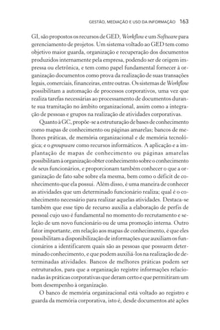 GESTÃO, MEDIAÇÃO E USO DA INFORMAÇÃO 163
GI, são propostos os recursos de GED, WorkfloweumSoftwarepara
gerenciamento de projetos. Um sistema voltado ao GED tem como
objetivo maior guarda, organização e recuperação dos documentos
produzidos internamente pela empresa, podendo ser de origem im-
pressa ou eletrônica, e tem como papel fundamental fornecer à or-
ganização documentos como prova da realização de suas transações
legais,comerciais,financeiras,entreoutras.OssistemasdeWorkflow
possibilitam a automação de processos corporativos, uma vez que
realiza tarefas necessárias ao processamento de documentos duran-
te sua tramitação no âmbito organizacional, assim como a integra-
ção de pessoas e grupos na realização de atividades corporativas.
QuantoàGC,propõe-seaestruturaçãodebasesdeconhecimento
como mapas de conhecimento ou páginas amarelas; bancos de me-
lhores práticas, de memória organizacional e de memória tecnoló-
gica; e o groupware como recursos informáticos. A aplicação e a im-
plantação de mapas de conhecimento ou páginas amarelas
possibilitamàorganizaçãoobterconhecimentosobreoconhecimento
de seus funcionários, e proporcionam também conhecer o que a or-
ganização de fato sabe sobre ela mesma, bem como o déficit de co-
nhecimento que ela possui. Além disso, é uma maneira de conhecer
as atividades que um determinado funcionário realiza; qual é o co-
nhecimento necessário para realizar aquelas atividades. Destaca-se
também que esse tipo de recurso auxilia a elaboração de perfis de
pessoal cujo uso é fundamental no momento do recrutamento e se-
leção de um novo funcionário ou de uma promoção interna. Outro
fator importante, em relação aos mapas de conhecimento, é que eles
possibilitam a disponibilização de informações que auxiliam os fun-
cionários a identificarem quais são as pessoas que possuem deter-
minado conhecimento, e que podem auxiliá-los na realização de de-
terminadas atividades. Bancos de melhores práticas podem ser
estruturados, para que a organização registre informações relacio-
nadas às práticas corporativas que deram certo e que permitiram um
bom desempenho à organização.
O banco de memória organizacional está voltado ao registro e
guarda da memória corporativa, isto é, desde documentos até ações
 