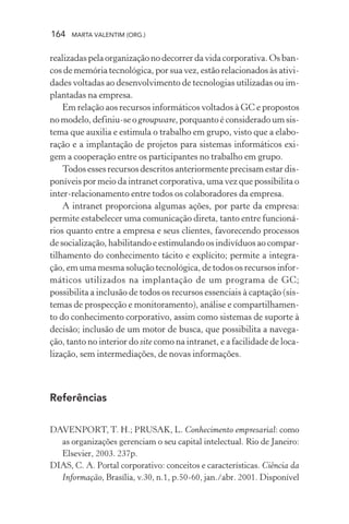 164 MARTA VALENTIM (ORG.)
realizadas pela organização no decorrer da vida corporativa. Os ban-
cos de memória tecnológica, por sua vez, estão relacionados às ativi-
dades voltadas ao desenvolvimento de tecnologias utilizadas ou im-
plantadas na empresa.
Em relação aos recursos informáticos voltados à GC e propostos
no modelo, definiu-se o groupware, porquanto é considerado um sis-
tema que auxilia e estimula o trabalho em grupo, visto que a elabo-
ração e a implantação de projetos para sistemas informáticos exi-
gem a cooperação entre os participantes no trabalho em grupo.
Todos esses recursos descritos anteriormente precisam estar dis-
poníveis por meio da intranet corporativa, uma vez que possibilita o
inter-relacionamento entre todos os colaboradores da empresa.
A intranet proporciona algumas ações, por parte da empresa:
permite estabelecer uma comunicação direta, tanto entre funcioná-
rios quanto entre a empresa e seus clientes, favorecendo processos
de socialização, habilitando e estimulando os indivíduos ao compar-
tilhamento do conhecimento tácito e explícito; permite a integra-
ção, em uma mesma solução tecnológica, de todos os recursos infor-
máticos utilizados na implantação de um programa de GC;
possibilita a inclusão de todos os recursos essenciais à captação (sis-
temas de prospecção e monitoramento), análise e compartilhamen-
to do conhecimento corporativo, assim como sistemas de suporte à
decisão; inclusão de um motor de busca, que possibilita a navega-
ção, tanto no interior do site como na intranet, e a facilidade de loca-
lização, sem intermediações, de novas informações.
Referências
DAVENPORT, T. H.; PRUSAK, L. Conhecimento empresarial: como
as organizações gerenciam o seu capital intelectual. Rio de Janeiro:
Elsevier, 2003. 237p.
DIAS, C. A. Portal corporativo: conceitos e características. Ciência da
Informação, Brasília, v.30, n.1, p.50-60, jan./abr. 2001. Disponível
 