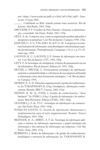 GESTÃO, MEDIAÇÃO E USO DA INFORMAÇÃO 165
em: <http://www.scielo.br/pdf/ci/v30n1/a07v30n1.pdf>. Aces-
so em: 13 maio 2006.
. Usabilidade na Web: criando portais mais acessíveis. Rio de
Janeiro: Alta Books, 2003. 296p.
DRUCKER, P. F. O melhor de Peter Drucker: o homem, a administra-
ção, a sociedade. São Paulo: Nobel, 2002. 570p.
GEUS, A. de. A empresa viva: como as organizações podem aprender a
prosperar e se perpetuar. 6.ed. Rio de Janeiro: Campus, 1998. 210p.
JANUZZI, C. A. S.;TÁLAMO, M. de F. G. M. A empresa e os siste-
mas humanos de informação: uma abordagem conceitual para a ges-
tão da informação. Transinformação, Campinas, v.16, n.2, p.171-87,
maio/ago. 2004.
LAUDON, K. C.; LAUDON, J. P. Sistema de informação com inter-
net. 4.ed. Rio de Janeiro: LTC, 1999. 389p.
LÉVY, P. As tecnologias da inteligência: o futuro do pensamento na era
da informática. Rio de Janeiro: Editora 34, 1993. 208p.
MCGEE, J.; PRUSAK, L. Gerenciamento estratégico da informação:
aumente a competitividade e a eficiência de sua empresa utilizando
a informação como uma ferramenta estratégica. 7.ed. Rio de Janei-
ro: Campus, 1994.
MORESI, E. A. D. Memória organizacional e gestão do conhecimen-
to. In:TARAPANOFF, K. (Org.) Inteligência, informação e conhe-
cimento. Brasília: IBICT; Unesco, 2006. 453p.
NEHMY, R. M. Q.; PAIM, I. Gestão do conhecimento, “doce
barbárie?” In: PAIM, I. (Org.) A gestão da informação e do conheci-
mento. Belo Horizonte: Editora UFMG, 2003. 306p.
OLIVEIRA, J. F. de. T.I.C.: tecnologias da informação e da comunica-
ção. São Paulo: Érica, 2003. 444p.
PONJUÁN DANTE, G. Gestión de información: dimensiones e
implementación para el éxito organizacional. Rosário: Nuevo
Parhadigma, 2004. 208p.
REZENDE, D. A.; ABREU, A. F. de. Tecnologia da informação apli-
cada a sistemas de informação empresariais: o papel estratégico da
informação e dos sistemas de informação nas empresas. 4.ed. São
Paulo: Atlas, 2006. 327p.
ROBREDO, J. Redes de informação e de gestão do conhecimento:
modelagem e estrutura de informações. In: TARAPANOFF, K.
 