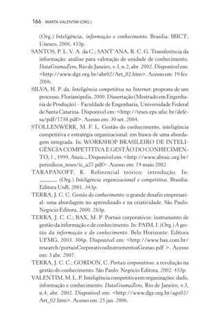 166 MARTA VALENTIM (ORG.)
(Org.) Inteligência, informação e conhecimento. Brasília: IBICT;
Unesco, 2006. 453p.
SANTOS, P. L.V. A. da C.; SANT’ANA, R. C. G. Transferência da
informação: análise para valoração de unidade de conhecimento.
DataGramaZero, Rio de Janeiro, v.3, n.2, abr. 2002. Disponível em:
<http://www.dgz.org.br/abr02/Art_02.htm>. Acesso em: 19 fev.
2006.
SILVA, H. P. da. Inteligência competitiva na Internet: proposta de um
processo. Florianópolis, 2000. Dissertação (Mestrado em Engenha-
ria de Produção) – Faculdade de Engenharia, Universidade Federal
de Santa Catarina. Disponível em: <http://teses.eps.ufsc.br/defe-
sa/pdf/1750.pdf>. Acesso em: 30 set. 2004.
STOLLENWERK, M. F. L. Gestão do conhecimento, inteligência
competitiva e estratégia organizacional: em busca de uma aborda-
gem integrada. In: WORKSHOP BRASILEIRO DE INTELI-
GÊNCIA COMPETITIVA E GESTÃO DO CONHECIMEN-
TO, 1., 1999. Anais... Disponível em: <http://www.abraic.org.br/
periodicos_teses/ic_a27.pdf>. Acesso em: 19 maio 2002.
TARAPANOFF, K. Referencial teórico: introdução. In:
. (Org.) Inteligência organizacional e competitiva. Brasília:
Editora UnB, 2001. 343p.
TERRA, J. C. C. Gestão do conhecimento: o grande desafio empresari-
al: uma abordagem no aprendizado e na criatividade. São Paulo:
Negócio Editora, 2000. 283p.
TERRA, J. C. C.; BAX, M. P. Portais corporativos: instrumento de
gestão da informação e de conhecimento. In: PAIM, I. (Org.) A ges-
tão da informação e do conhecimento. Belo Horizonte: Editora
UFMG, 2003. 306p. Disponível em: <http://www.bax.com.br/
research/portaisCorporativosInstrumentosGestao.pdf >. Acesso
em: 3 abr. 2007.
TERRA, J. C. C.; GORDON, C. Portais corporativos: a revolução na
gestão do conhecimento. São Paulo: Negócio Editora, 2002. 453p.
VALENTIM,M.L.P.Inteligênciacompetitivaemorganizações:dado,
informação e conhecimento. DataGramaZero, Rio de Janeiro, v.3,
n.4, abr. 2002. Disponível em: <http://www.dgz.org.br/ago02/
Art_02.htm>. Acesso em: 25 jan. 2006.
 