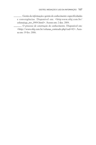 GESTÃO, MEDIAÇÃO E USO DA INFORMAÇÃO 167
. Gestão da informação e gestão do conhecimento: especificidades
e convergências. Disponível em: <http:www.ofaj.com.br/
colunaicgc_mv_0904.html>. Acesso em: 2 dez. 2004.
. O processo de construção do conhecimento. Disponível em:
<http://www.ofaj.com.br/colunas_conteudo.php?cod=82>.Aces-
so em: 19 fev. 2006.
 
