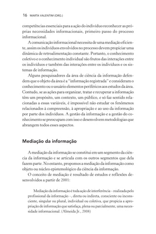 16 MARTA VALENTIM (ORG.)
competências essenciais para a ação do indivíduo reconhecer as pró-
prias necessidades informacionais, primeiro passo do processo
informacional.
Acomunicaçãoinformacionalnecessitadeumamediaçãoeficien-
te, assim os indivíduos envolvidos no processo devem propiciar uma
dinâmica de retroalimentação constante. Portanto, o conhecimento
coletivo e o conhecimento individual são frutos das interações entre
os indivíduos e também das interações entre os indivíduos e os sis-
temas de informação.
Alguns pesquisadores da área de ciência da informação defen-
dem que o objeto da área é a “informação registrada” e consideram o
conhecimentoouousuárioelementosperiféricosaosestudosdaárea.
Contudo, se as ações para organizar, tratar e recuperar a informação
têm um propósito, um contexto, um público, e só faz sentido rela-
cionadas a essas variáveis, é impossível não estudar os fenômenos
relacionados à compreensão, à apropriação e ao uso da informação
por parte dos indivíduos. A gestão da informação e a gestão do co-
nhecimentosepreocupamcomissoedesenvolvemmetodologiasque
abrangem todos esses aspectos.
Mediação da informação
A mediação da informação se constitui em um segmento da ciên-
cia da informação e se articula com os outros segmentos que dela
fazem parte. No entanto, propomos a mediação da informação como
objeto ou núcleo epistemológico da ciência da informação.
O conceito de mediação é resultado de estudos e reflexões de-
senvolvidos a partir de 2001:
Mediaçãodainformaçãoétodaaçãodeinterferência–realizadapelo
profissional da informação –, direta ou indireta, consciente ou incons-
ciente, singular ou plural, individual ou coletiva, que propicia a apro-
priação de informação que satisfaça, plena ou parcialmente, uma neces-
sidade informacional. (Almeida Jr., 2008)
 