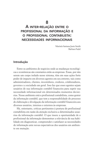 8
A INTER-RELAÇÃO ENTRE O
PROFISSIONAL DA INFORMAÇÃO E
O PROFISSIONAL CONTABILISTA:
NECESSIDADES INFORMACIONAIS
Marinês Santana Justo Smith
Bárbara Fadel
Introdução
Entre os ambientes de negócios onde as mudanças tecnológi-
cas e econômicas são constantes estão as empresas. Essas, por não
serem um corpo isolado nesse sistema, têm em suas ações forte
poder de impacto em diversos agentes em seu entorno, tais como
administradores, clientes, investidores, credores, colaboradores,
governo e a sociedade em geral. Isso faz que esses agentes sejam
usuários de sua informação contábil financeira para suprir sua
necessidade informacional em determinados momentos decisó-
rios. Nesse ambiente está o profissional contabilista, como gestor
da informação contábil, que tem a responsabilidade do processo
de elaboração e divulgação da informação contábil financeira aos
diversos usuários, internos e externos às empresas.
Há, entretanto, críticas pertinentes à postura do profissional
contabilista em razão da atenção exclusiva a determinados usuá-
rios da informação contábil. O que insere a oportunidade de o
profissional da informação demonstrar a relevância de sua habi-
lidade em diagnosticar, compreender e satisfazer as necessidades
de informação ante novas expectativas dos usuários em ambien-
te em mutação.
 