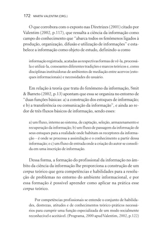 172 MARTA VALENTIM (ORG.)
O que corrobora com o exposto nas Diretrizes (2001) citado por
Valentim (2002, p.117), que ressalta a ciência da informação como
campo do conhecimento que “abarca todos os fenômenos ligados à
produção, organização, difusão e utilização de informações” e esta-
belece a informação como objeto de estudo, definindo-a como
informaçãoregistrada,acatadasasrespectivasformasdevê-la,processá-
la e utilizá-la, consoantes diferentes tradições e marcos teóricos e, como
disciplinas instituidoras de ambientes de mediação entre acervos (esto-
ques informacionais) e necessidades do usuário.
Em relação à teoria que trata do fenômeno da informação, Smit
& Barreto (2002, p.13) apontam que essa se organiza no entorno de
“duas funções básicas: a) a construção dos estoques de informação;
e b) a transferência ou comunicação da informação”, e ainda ao re-
dor de três fluxos básicos de informação, sendo esses:
a) um fluxo, interno ao sistema, de captação, seleção, armazenamento e
recuperação da informação; b) um fluxo de passagem da informação de
seus estoques para a realidade onde habitam os receptores da informa-
ção – é onde se processa a assimilação e o conhecimento a partir dessa
informação; e c) um fluxo de entrada onde a criação do autor se consoli-
da em uma inscrição de informação.
Dessa forma, a formação do profissional da informação no âm-
bito da ciência da informação lhe proporciona a construção de um
corpus teórico que gera competências e habilidades para a resolu-
ção de problemas no entorno do ambiente informacional, e por
essa formação é possível aprender como aplicar na prática esse
corpus teórico.
Por competências profissionais se entende o conjunto de habilida-
des, destrezas, atitudes e de conhecimentos teórico-práticos necessá-
rios para cumprir uma função especializada de um modo socialmente
reconhecível e aceitável. (Programa, 2000 apudValentim, 2002, p.122)
 