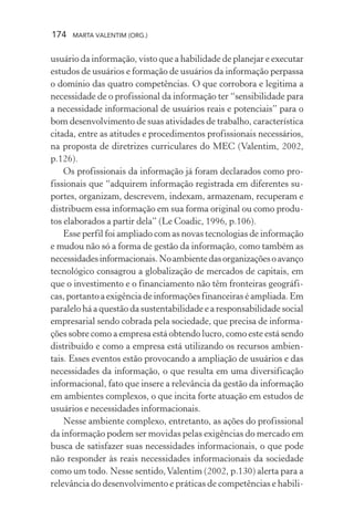 174 MARTA VALENTIM (ORG.)
usuário da informação, visto que a habilidade de planejar e executar
estudos de usuários e formação de usuários da informação perpassa
o domínio das quatro competências. O que corrobora e legitima a
necessidade de o profissional da informação ter “sensibilidade para
a necessidade informacional de usuários reais e potenciais” para o
bom desenvolvimento de suas atividades de trabalho, característica
citada, entre as atitudes e procedimentos profissionais necessários,
na proposta de diretrizes curriculares do MEC (Valentim, 2002,
p.126).
Os profissionais da informação já foram declarados como pro-
fissionais que “adquirem informação registrada em diferentes su-
portes, organizam, descrevem, indexam, armazenam, recuperam e
distribuem essa informação em sua forma original ou como produ-
tos elaborados a partir dela” (Le Coadic, 1996, p.106).
Esse perfil foi ampliado com as novas tecnologias de informação
e mudou não só a forma de gestão da informação, como também as
necessidadesinformacionais.Noambientedasorganizaçõesoavanço
tecnológico consagrou a globalização de mercados de capitais, em
que o investimento e o financiamento não têm fronteiras geográfi-
cas, portanto a exigência de informações financeiras é ampliada. Em
paralelo há a questão da sustentabilidade e a responsabilidade social
empresarial sendo cobrada pela sociedade, que precisa de informa-
ções sobre como a empresa está obtendo lucro, como este está sendo
distribuído e como a empresa está utilizando os recursos ambien-
tais. Esses eventos estão provocando a ampliação de usuários e das
necessidades da informação, o que resulta em uma diversificação
informacional, fato que insere a relevância da gestão da informação
em ambientes complexos, o que incita forte atuação em estudos de
usuários e necessidades informacionais.
Nesse ambiente complexo, entretanto, as ações do profissional
da informação podem ser movidas pelas exigências do mercado em
busca de satisfazer suas necessidades informacionais, o que pode
não responder às reais necessidades informacionais da sociedade
como um todo. Nesse sentido,Valentim (2002, p.130) alerta para a
relevância do desenvolvimento e práticas de competências e habili-
 