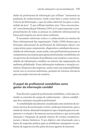GESTÃO, MEDIAÇÃO E USO DA INFORMAÇÃO 175
dades do profissional da informação que reflitam “autonomia na
produção de conhecimentos, tendo como base o corpus teórico da
Ciência da Informação, e que ele saiba coletivizá-los para a comu-
nidade da área”. E que reflitam também uma “ética convenciona-
da” como destacada porValentim (2004, p.61) para expressar o com-
prometimento de todas as pessoas no ambiente informacional na
busca pelo respeito aos atores desse ambiente.
É necessário coletivizar a ética e o conhecimento no entorno do
fluxo informacional das organizações. Oades (2008) destaca que a
formação educacional do profissional da informação oferece um
corpus teórico para compreensão, diagnóstico e satisfação das neces-
sidades de informação, assim sendo, esses profissionais possuem as
competências necessárias para apoiar profissionais contabilistas em
seu percurso de resolução de problemas com usuários e suas neces-
sidades de informações contábeis no entorno das organizações em
ambiente globalizado. Essas informações traduzem a situação eco-
nômico-financeira das empresas, assim como sua responsabilidade
social com os recursos ambientais, portanto de extrema relevância
para um amplo universo de usuários.
O papel do profissional contabilista como
gestor da informação contábil
Para discutir o papel do profissional contabilista, é relevante en-
tender os conceitos do campo de conhecimento – ciência contábil –
que deve sustentar sua prática profissional.
A contabilidade inicialmente considerada como sinônimo de sis-
tema e técnica de escrituração evoluiu, ainda que lentamente, para o
estado de ciência, deixando transparecer que o impulso para seu sur-
gimento e evolução é de natureza socioeconômica e que ocorre pela
interação e integração de grande número de eventos econômicos,
sociais e fatores históricos. E seu objetivo está relacionado com a
busca de respostas práticas para os problemas emergentes no am-
biente de negócios envolto pelos diversos agentes de interesse.
 