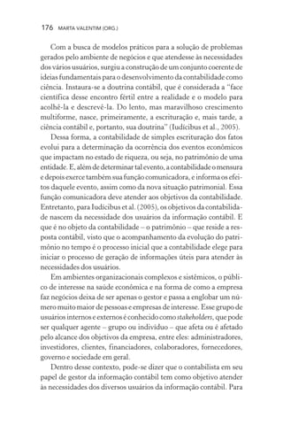 176 MARTA VALENTIM (ORG.)
Com a busca de modelos práticos para a solução de problemas
gerados pelo ambiente de negócios e que atendesse às necessidades
dos vários usuários, surgiu a construção de um conjunto coerente de
ideias fundamentais para o desenvolvimento da contabilidade como
ciência. Instaura-se a doutrina contábil, que é considerada a “face
científica desse encontro fértil entre a realidade e o modelo para
acolhê-la e descrevê-la. Do lento, mas maravilhoso crescimento
multiforme, nasce, primeiramente, a escrituração e, mais tarde, a
ciência contábil e, portanto, sua doutrina” (Iudícibus et al., 2005).
Dessa forma, a contabilidade de simples escrituração dos fatos
evolui para a determinação da ocorrência dos eventos econômicos
que impactam no estado de riqueza, ou seja, no patrimônio de uma
entidade.E,alémdedeterminartalevento,acontabilidadeomensura
e depois exerce também sua função comunicadora, e informa os efei-
tos daquele evento, assim como da nova situação patrimonial. Essa
função comunicadora deve atender aos objetivos da contabilidade.
Entretanto, para Iudícibus et al. (2005), os objetivos da contabilida-
de nascem da necessidade dos usuários da informação contábil. E
que é no objeto da contabilidade – o patrimônio – que reside a res-
posta contábil, visto que o acompanhamento da evolução do patri-
mônio no tempo é o processo inicial que a contabilidade elege para
iniciar o processo de geração de informações úteis para atender às
necessidades dos usuários.
Em ambientes organizacionais complexos e sistêmicos, o públi-
co de interesse na saúde econômica e na forma de como a empresa
faz negócios deixa de ser apenas o gestor e passa a englobar um nú-
mero muito maior de pessoas e empresas de interesse. Esse grupo de
usuáriosinternoseexternoséconhecidocomostakeholders, quepode
ser qualquer agente – grupo ou indivíduo – que afeta ou é afetado
pelo alcance dos objetivos da empresa, entre eles: administradores,
investidores, clientes, financiadores, colaboradores, fornecedores,
governo e sociedade em geral.
Dentro desse contexto, pode-se dizer que o contabilista em seu
papel de gestor da informação contábil tem como objetivo atender
às necessidades dos diversos usuários da informação contábil. Para
 