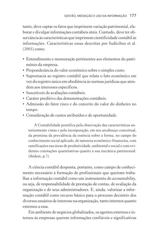 GESTÃO, MEDIAÇÃO E USO DA INFORMAÇÃO 177
tanto, deve captar os fatos que imprimem variação patrimonial, ela-
borar e divulgar informações contábeis úteis. Contudo, deve ter ob-
servância às características que imprimem cientificidade contábil às
informações. Características essas descritas por Iudícibus et al.
(2005) como:
• Entendimento e mensuração pertinentes aos elementos do patri-
mônio da empresa.
• Preponderância do valor econômico sobre o simples custo.
• Supremacia ao registro contábil que relata o fato econômico em
vez do registro único em obediência às normas jurídicas que aten-
dem aos interesses específicos.
• Suscetíveis de avaliações contábeis.
• Caráter preditivo das demonstrações contábeis.
• Admissão do fator risco e do conceito do valor do dinheiro no
tempo.
• Consideração de custos atribuídos e de oportunidade.
A Contabilidade pontifica pela observação das características an-
teriormente vistas e pela incorporação, em seu arcabouço conceitual,
da premissa da prevalência da essência sobre a forma, no campo do
conhecimento social aplicado, de natureza econômico-financeira, com
ramificações nas áreas de produtividade, ambiental e social e com evi-
dentes conotações quantitativas quanto à sua mecânica patrimonial.
(ibidem, p.7)
A ciência contábil desponta, portanto, como campo de conheci-
mento necessário à formação de profissionais que queiram traba-
lhar a informação contábil como um instrumento de accountability,
ou seja, de responsabilidade de prestação de contas, de avaliação da
organização e de seus administradores. E, ainda, valorizar a infor-
mação contábil como recurso básico para o processo decisório dos
diversos usuários de interesse na organização, tanto internos quanto
externos a essa.
Em ambiente de negócios globalizados, os agentes externos e in-
ternos às empresas querem informações confiáveis e significativas
 