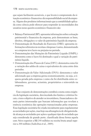 178 MARTA VALENTIM (ORG.)
que sejam facilmente acessíveis, e que levem à compreensão da si-
tuação econômico-financeira e de responsabilidade social da empre-
sa. Alguns dos produtos informacionais que a contabilidade aplica-
da como ciência pode oferecer para responder às necessidades dos
usuários nesse quesito econômico-financeiro são:
• Balanço Patrimonial (BP): apresenta informações sobre a situação
patrimonial e financeira da empresa, pois demonstram os bens,
direitos, obrigações e o valor do patrimônio líquido da empresa.
• Demonstração do Resultado do Exercício (DRE): apresenta in-
formações referentes às receitas e despesas/custos, demonstrando
se a empresa teve lucro ou prejuízo no período.
• Demonstrações das Mutações do Patrimônio Líquido (DMPL):
demonstra como o lucro foi destinado e qual a variação do patri-
mônio líquido.
• Demonstração dos Fluxos de Caixa (DFC): demonstra como foi
a variação dos saldos de caixa e equivalentes de caixa entre dois
períodos.
• Demonstração do Valor Adicionado (DVA): demonstra o valor
adicionado que a empresa gerou economicamente, ou seja, a ri-
queza gerada pela empresa e como ela foi distribuída entre co-
laboradores, governo, acionista, proprietários e reinvestido na
empresa.
Esse conjunto de demonstrações contábeis consta como exigên-
cia da legislação societária, desvinculada dos limites e critérios fis-
cais, e tem o objetivo de atender os investidores, financiadores e de-
mais partes interessadas que buscam informações que revelam a
essência econômica das operações transacionadas pelas empresas.
Essa legislação societária foi criada inicialmente para regulamentar
as sociedades por ações, mas hoje sua abrangência de obrigatorieda-
de alcança as sociedades por ações e qualquer tipo de sociedade que
seja considerada de grande porte, classificada dessa forma aquela
com Ativo superior a R$ 240 milhões ou receita bruta anual supe-
rior a 300 milhões (Iudícibus et al., 2009).
 