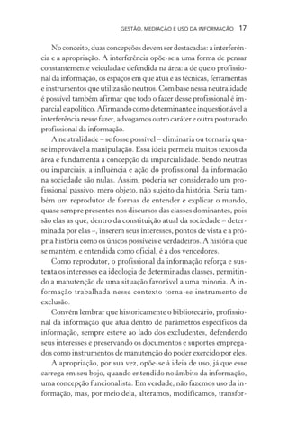 GESTÃO, MEDIAÇÃO E USO DA INFORMAÇÃO 17
Noconceito,duasconcepçõesdevemserdestacadas:ainterferên-
cia e a apropriação. A interferência opõe-se a uma forma de pensar
constantemente veiculada e defendida na área: a de que o profissio-
nal da informação, os espaços em que atua e as técnicas, ferramentas
e instrumentos que utiliza são neutros. Com base nessa neutralidade
é possível também afirmar que todo o fazer desse profissional é im-
parcialeapolítico.Afirmandocomodeterminanteeinquestionávela
interferência nesse fazer, advogamos outro caráter e outra postura do
profissional da informação.
A neutralidade – se fosse possível – eliminaria ou tornaria qua-
se improvável a manipulação. Essa ideia permeia muitos textos da
área e fundamenta a concepção da imparcialidade. Sendo neutras
ou imparciais, a influência e ação do profissional da informação
na sociedade são nulas. Assim, poderia ser considerado um pro-
fissional passivo, mero objeto, não sujeito da história. Seria tam-
bém um reprodutor de formas de entender e explicar o mundo,
quase sempre presentes nos discursos das classes dominantes, pois
são elas as que, dentro da constituição atual da sociedade – deter-
minada por elas –, inserem seus interesses, pontos de vista e a pró-
pria história como os únicos possíveis e verdadeiros. A história que
se mantém, e entendida como oficial, é a dos vencedores.
Como reprodutor, o profissional da informação reforça e sus-
tenta os interesses e a ideologia de determinadas classes, permitin-
do a manutenção de uma situação favorável a uma minoria. A in-
formação trabalhada nesse contexto torna-se instrumento de
exclusão.
Convém lembrar que historicamente o bibliotecário, profissio-
nal da informação que atua dentro de parâmetros específicos da
informação, sempre esteve ao lado dos excludentes, defendendo
seus interesses e preservando os documentos e suportes emprega-
dos como instrumentos de manutenção do poder exercido por eles.
A apropriação, por sua vez, opõe-se à ideia de uso, já que esse
carrega em seu bojo, quando entendido no âmbito da informação,
uma concepção funcionalista. Em verdade, não fazemos uso da in-
formação, mas, por meio dela, alteramos, modificamos, transfor-
 