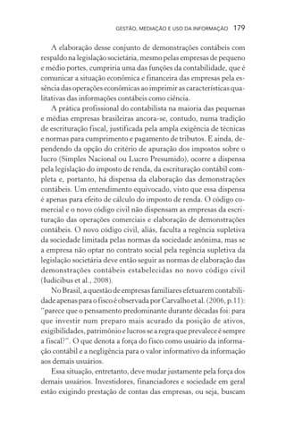 GESTÃO, MEDIAÇÃO E USO DA INFORMAÇÃO 179
A elaboração desse conjunto de demonstrações contábeis com
respaldo na legislação societária, mesmo pelas empresas de pequeno
e médio portes, cumpriria uma das funções da contabilidade, que é
comunicar a situação econômica e financeira das empresas pela es-
sência das operações econômicas ao imprimir as características qua-
litativas das informações contábeis como ciência.
A prática profissional do contabilista na maioria das pequenas
e médias empresas brasileiras ancora-se, contudo, numa tradição
de escrituração fiscal, justificada pela ampla exigência de técnicas
e normas para cumprimento e pagamento de tributos. E ainda, de-
pendendo da opção do critério de apuração dos impostos sobre o
lucro (Simples Nacional ou Lucro Presumido), ocorre a dispensa
pela legislação do imposto de renda, da escrituração contábil com-
pleta e, portanto, há dispensa da elaboração das demonstrações
contábeis. Um entendimento equivocado, visto que essa dispensa
é apenas para efeito de cálculo do imposto de renda. O código co-
mercial e o novo código civil não dispensam as empresas da escri-
turação das operações comerciais e elaboração de demonstrações
contábeis. O novo código civil, aliás, faculta a regência supletiva
da sociedade limitada pelas normas da sociedade anônima, mas se
a empresa não optar no contrato social pela regência supletiva da
legislação societária deve então seguir as normas de elaboração das
demonstrações contábeis estabelecidas no novo código civil
(Iudícibus et al., 2008).
No Brasil, a questão de empresas familiares efetuarem contabili-
dadeapenasparaofiscoéobservadaporCarvalhoetal.(2006,p.11):
“parece que o pensamento predominante durante décadas foi: para
que investir num preparo mais acurado da posição de ativos,
exigibilidades, patrimônio e lucros se a regra que prevalece é sempre
a fiscal?”. O que denota a força do fisco como usuário da informa-
ção contábil e a negligência para o valor informativo da informação
aos demais usuários.
Essa situação, entretanto, deve mudar justamente pela força dos
demais usuários. Investidores, financiadores e sociedade em geral
estão exigindo prestação de contas das empresas, ou seja, buscam
 