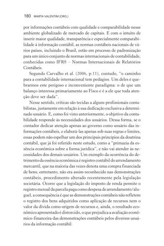 180 MARTA VALENTIM (ORG.)
por informações contábeis com qualidade e comparabilidade nesse
ambiente globalizado de mercado de capitais. E com o intuito de
inserir maior qualidade, transparência e especialmente comparabi-
lidade à informação contábil, as normas contábeis nacionais de vá-
rios países, incluindo o Brasil, estão em processo de padronização
para um único conjunto de normas internacionais de contabilidade,
conhecidas como IFRS – Normas Internacionais de Relatórios
Contábeis.
Segundo Carvalho et al. (2006, p.11), contudo, “o caminho
para a contabilidade internacional tem pedágios. Um deles é que-
brarmos este perigoso e inconveniente paradigma: o de que um
balanço interessa primariamente ao Fisco e é a ele que toda aten-
ção deve ser dada”.
Nesse sentido, críticas são tecidas a alguns profissionais conta-
bilistas, justamente em relação à sua dedicação exclusiva a determi-
nado usuário. E, como foi visto anteriormente, o objetivo da conta-
bilidade responde às necessidades dos usuários. Dessa forma, se o
contador dedicar atenção apenas ao governo como usuário das in-
formações contábeis, e elaborá-las apenas sob suas regras e limites,
essas podem não espelhar um dos principais princípios da doutrina
contábil, que já foi referido neste estudo, como a “primazia da es-
sência econômica sobre a forma jurídica”, e não vai atender às ne-
cessidades dos demais usuários. Um exemplo da ocorrência do de-
trimento da essência econômica é registro contábil do arrendamento
mercantil, que na maioria das vezes denota uma compra financiada
de bens; entretanto, não era assim reconhecido nas demonstrações
contábeis, procedimento alterado recentemente pela legislação
societária. Ocorre que a legislação do imposto de renda permite o
registromensaldaparcelapagacomodespesadearrendamento/alu-
guel, a consequência é que as demonstrações contábeis não refletem
o registro dos bens adquiridos como aplicação de recursos nem o
valor da dívida como origem de recursos e, ainda, o resultado eco-
nômico apresentado é distorcido, o que prejudica a avaliação econô-
mico-financeira das demonstrações contábeis pelos diversos usuá-
rios da informação contábil.
 