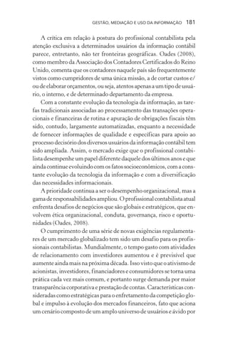 GESTÃO, MEDIAÇÃO E USO DA INFORMAÇÃO 181
A crítica em relação à postura do profissional contabilista pela
atenção exclusiva a determinados usuários da informação contábil
parece, entretanto, não ter fronteiras geográficas. Oades (2008),
como membro da Associação dos Contadores Certificados do Reino
Unido, comenta que os contadores naquele país são frequentemente
vistos como cumpridores de uma única missão, a de cortar custos e/
oudeelaborarorçamentos,ouseja,atentosapenasaumtipodeusuá-
rio, o interno, e de determinado departamento da empresa.
Com a constante evolução da tecnologia da informação, as tare-
fas tradicionais associadas ao processamento das transações opera-
cionais e financeiras de rotina e apuração de obrigações fiscais têm
sido, contudo, largamente automatizadas, enquanto a necessidade
de fornecer informações de qualidade e específicas para apoio ao
processo decisório dos diversos usuários da informação contábil tem
sido ampliada. Assim, o mercado exige que o profissional contabi-
lista desempenhe um papel diferente daquele dos últimos anos e que
aindacontinueevoluindocomosfatossocioeconômicos,comacons-
tante evolução da tecnologia da informação e com a diversificação
das necessidades informacionais.
A prioridade continua a ser o desempenho organizacional, mas a
gamaderesponsabilidadesampliou.Oprofissionalcontabilistaatual
enfrenta desafios de negócios que são globais e estratégicos, que en-
volvem ética organizacional, conduta, governança, risco e oportu-
nidades (Oades, 2008).
O cumprimento de uma série de novas exigências regulamenta-
res de um mercado globalizado tem sido um desafio para os profis-
sionais contabilistas. Mundialmente, o tempo gasto com atividades
de relacionamento com investidores aumentou e é previsível que
aumente ainda mais na próxima década. Isso visto que o ativismo de
acionistas, investidores, financiadores e consumidores se torna uma
prática cada vez mais comum, e portanto surge demanda por maior
transparência corporativa e prestação de contas. Características con-
sideradas como estratégicas para o enfretamento da competição glo-
bal e impulso à evolução dos mercados financeiros, fato que aciona
um cenário composto de um amplo universo de usuários e ávido por
 