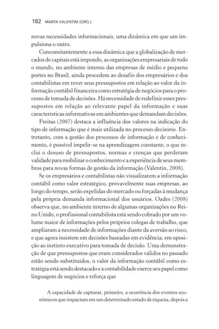 182 MARTA VALENTIM (ORG.)
novas necessidades informacionais, uma dinâmica em que um im-
pulsiona o outro.
Concomitantemente a essa dinâmica que a globalização de mer-
cadosdecapitaisestáimpondo,asorganizaçõesempresariaisdetodo
o mundo, no ambiente interno das empresas de médio e pequeno
portes no Brasil, ainda procedem ao desafio dos empresários e dos
contabilistas em rever seus pressupostos em relação ao valor da in-
formaçãocontábilfinanceiracomoestratégiadenegóciosparaopro-
cesso de tomada de decisões. Há necessidade de redefinir esses pres-
supostos em relação ao relevante papel da informação e suas
características informativas em ambientes que demandam decisões.
Freitas (2007) destaca a influência dos valores na indicação do
tipo de informação que é mais utilizada no processo decisório. En-
tretanto, com a gestão dos processos de informação e de conheci-
mento, é possível impelir-se na aprendizagem constante, o que in-
clui o desuso de pressupostos, normas e crenças que perderam
validadeparamobilizaroconhecimentoeaexperiênciadeseusmem-
bros para novas formas de gestão da informação (Valentin, 2008).
Se os empresários e contabilistas não visualizarem a informação
contábil como valor estratégico, provavelmente suas empresas, ao
longo do tempo, serão expelidas do mercado ou forçadas à mudança
pela própria demanda informacional dos usuários. Oades (2008)
observa que, no ambiente interno de algumas organizações no Rei-
no Unido, o profissional contabilista está sendo cobrado por um vo-
lume maior de informações pelos próprios colegas de trabalho, que
ampliaram a necessidade de informações diante da aversão ao risco,
e que agora insistem em decisões baseadas em evidência, em oposi-
ção ao instinto executivo para tomada de decisão. Uma demonstra-
ção de que pressupostos que eram considerados válidos no passado
estão sendo substituídos, o valor da informação contábil como es-
tratégiaestásendodestacadoeacontabilidadeexerceseupapelcomo
linguagem de negócios e reforça que
A capacidade de capturar, primeiro, a ocorrência dos eventos eco-
nômicos que impactam em um determinado estado de riqueza, depois a
 