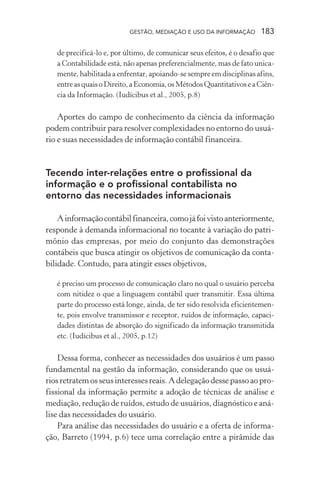 GESTÃO, MEDIAÇÃO E USO DA INFORMAÇÃO 183
de precificá-lo e, por último, de comunicar seus efeitos, é o desafio que
a Contabilidade está, não apenas preferencialmente, mas de fato unica-
mente, habilitada a enfrentar, apoiando-se sempre em disciplinas afins,
entreasquaisoDireito,aEconomia,osMétodosQuantitativoseaCiên-
cia da Informação. (Iudícibus et al., 2005, p.8)
Aportes do campo de conhecimento da ciência da informação
podem contribuir para resolver complexidades no entorno do usuá-
rio e suas necessidades de informação contábil financeira.
Tecendo inter-relações entre o profissional da
informação e o profissional contabilista no
entorno das necessidades informacionais
Ainformaçãocontábilfinanceira,comojáfoivistoanteriormente,
responde à demanda informacional no tocante à variação do patri-
mônio das empresas, por meio do conjunto das demonstrações
contábeis que busca atingir os objetivos de comunicação da conta-
bilidade. Contudo, para atingir esses objetivos,
é preciso um processo de comunicação claro no qual o usuário perceba
com nitidez o que a linguagem contábil quer transmitir. Essa última
parte do processo está longe, ainda, de ter sido resolvida eficientemen-
te, pois envolve transmissor e receptor, ruídos de informação, capaci-
dades distintas de absorção do significado da informação transmitida
etc. (Iudícibus et al., 2005, p.12)
Dessa forma, conhecer as necessidades dos usuários é um passo
fundamental na gestão da informação, considerando que os usuá-
riosretratemosseusinteressesreais.Adelegaçãodessepassoaopro-
fissional da informação permite a adoção de técnicas de análise e
mediação, redução de ruídos, estudo de usuários, diagnóstico e aná-
lise das necessidades do usuário.
Para análise das necessidades do usuário e a oferta de informa-
ção, Barreto (1994, p.6) tece uma correlação entre a pirâmide das
 
