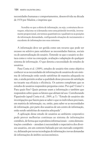 184 MARTA VALENTIM (ORG.)
necessidades humanas e comportamentos, desenvolvida na década
de 1970 por Maslow, e imprime que
Acredita-se que a oferta de informação, ou seja, a estrutura dos es-
toques, relaciona-se à demanda como uma pirâmide invertida, inversa-
mente proporcional, em termos quantitativos e qualitativos às posições
da informação demandada, configurando situações de racionamento e
excedente de informações nos seus extremos.
A informação deve ser gerida como um recurso que pode ser
escasso ou seletivo para satisfazer as necessidades básicas, sociais
ou de autorrealização do usuário. Entende-se que o usuário se des-
taca como o vetor na concepção, avaliação e adaptação de qualquer
sistema de informação. O que denota a necessidade de estudos de
usuários.
Para Costa et al. (2009), estudos de usuário têm como objetivo
conhecer se as necessidades de informações de usuários de um siste-
ma de informação estão sendo satisfeitas de maneira adequada ou
não, e ainda permite avaliar a qualidade desse processo de satisfação
no tocante sua eficácia e eficiência. Os autores completam que os
estudos de usuários respondem perguntas como: Por quê? Como? e
Para quais fins? Quais pessoas usam a informação e também que
respondem sobre quais os fatores que afetam tal uso. Corroborando
Figueiredo (apud Costa et al., 2009, p.7): “Estudo de usuários são
investigações que fazem para se saber o que os indivíduos precisam,
em matéria de informação, ou, então, para saber se as necessidades
de informação, por parte dos usuários de um centro de informação,
estão sendo satisfeitas de maneira adequada”.
A aplicação desse estudo de usuários ao ambiente corporativo
pode prover melhorias contínuas ao sistema de informações
contábeis,deformaqueosprodutosinformacionais–comodemons-
trações contábeis – atendam à necessidade e expectativa dos diver-
sos usuários, em um contexto balizado por um mercado competiti-
vo,delineadopornovastecnologiasdeinformaçãoenovasdemandas
de informações de âmbito socioeconômico.
 