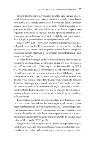 GESTÃO, MEDIAÇÃO E USO DA INFORMAÇÃO 185
Osestudosdeusuáriodevemserconstantes,umavezqueaneces-
sidadeinformacionalmuda,frequentemente,emrazãodeoambiente
corporativo estar sempre em mutação. É necessário definir quem são
os reais e potenciais usuários da informação contábil; entretanto, al-
guns não usuários podem ser relevantes ao ambiente corporativo e
requerem investimento de estudo, por isso é premente também ques-
tionar para que se destina a informação contábil e para quem essa in-
formação pode gerar conhecimento no processo decisório.
Oades (2008, p.161) alerta que, enquanto as ferramentas deTec-
nologia de Informação (TI) podem ajudar na melhora da velocidade
e nos meios com que os usuários podem acessar dados da empresa,
essas sozinhas não garantem a “informação mais informativa” para
tomada de decisões.
O valor da informação pode ser medido pela maneira como ela
possibilita aos tomadores de decisões atingirem seus objetivos e
metas (Moraes & Fadel, 2006), o que corrobora comWersig (1993,
p. 233), que afirma que “a informação é o conhecimento em ação”.
Dessa forma, entende-se que se a informação contábil não gerar co-
nhecimento ou, ainda, não provocar uma ação em direção ao alcance
de objetivos e metas de específico usuário em determinado processo
decisório, ela não pode ser considerada uma “informação informati-
va” para esse usuário. Diante de uma situação como essa, a reavalia-
ção do sistema de informação e o estudo de usuários devem ser acio-
nados em busca de um nível maior de satisfação de necessidades
informacionais.
É necessário reafirmar que a necessidade de informação se ca-
racteriza como a busca de conhecimentos para reduzir incertezas e
preencher lacunas de “informação informativa”, essenciais para su-
porteaoprocessodecisório:“Issodemonstraquenecessidadeseusos
são interdependentes, se influenciam reciprocamente de uma ma-
neira complexa que determinará o comportamento do usuário e suas
práticas” (Le Coadic, 1996, p.39).
Os gestores da informação contábil devem estar preparados para
flexibilizar e viabilizar produtos informacionais que atendam às ne-
cessidades e expectativa de usuários no contexto das organizações.
 
