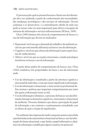 186 MARTA VALENTIM (ORG.)
O processo pelo qual as pessoas buscam e fazem uso da informa-
ção deve ser analisado a partir do conhecimento das necessidades,
das mudanças tecnológicas e dos serviços de informação. Devem
continuar a se desenvolver, e o entendimento obtido de tudo isso
pode se tornar cada vez mais importante para efetiva concepção de
sistemas de informação e serviços informacionais (Wilson, 2008).
Choo (2006) destaca três níveis de comportamento de busca e o
uso da informação que devem ser analisados:
• Situacional: nível em que a demanda do trabalho e do ambiente so-
cial em que está inserida influencia na busca e uso da informação.
• Cognitivo: nível em que a busca da informação é para suprir lacu-
nas de conhecimento.
• Afetivo: nível em que as reações emocionais e estado psicológico
interferem na busca e uso da informação.
A partir dessa análise do comportamento de busca e uso, Choo
(2006) estabelece três propriedades da busca e uso da informação
onde:
• Uso da informação é constituído a partir da estrutura cognitiva e
emocional do indivíduo, é esse que insere significado à informação.
• Uso da informação é situacional, o meio social ou profissional de-
fine normas e práticas que impactam comportamentos por meio
dos quais a informação torna-se útil.
• Uso da informação é dinâmico, o processo de busca e uso da infor-
mação interage os elementos cognitivos, emocionais e situacionais
do ambiente. Processo dinâmico que altera a percepção do papel
da informação e seu contexto e continuamente remodelado com
os efeitos de ação e criação de significados.
Noambientedasempresasdemédioepequenoportesépercebida
a predominância da característica situacional na busca e uso da infor-
mação de forma situacional, o que limita o papel informativo e dinâ-
mico da informação contábil para alguns usuários em potencial.
 
