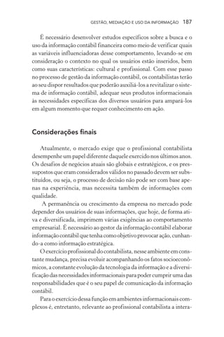 GESTÃO, MEDIAÇÃO E USO DA INFORMAÇÃO 187
É necessário desenvolver estudos específicos sobre a busca e o
uso da informação contábil financeira como meio de verificar quais
as variáveis influenciadoras desse comportamento, levando-se em
consideração o contexto no qual os usuários estão inseridos, bem
como suas características: cultural e profissional. Com esse passo
no processo de gestão da informação contábil, os contabilistas terão
ao seu dispor resultados que poderão auxiliá-los a revitalizar o siste-
ma de informação contábil, adequar seus produtos informacionais
às necessidades específicas dos diversos usuários para ampará-los
em algum momento que requer conhecimento em ação.
Considerações finais
Atualmente, o mercado exige que o profissional contabilista
desempenhe um papel diferente daquele exercido nos últimos anos.
Os desafios de negócios atuais são globais e estratégicos, e os pres-
supostos que eram considerados válidos no passado devem ser subs-
tituídos, ou seja, o processo de decisão não pode ser com base ape-
nas na experiência, mas necessita também de informações com
qualidade.
A permanência ou crescimento da empresa no mercado pode
depender dos usuários de suas informações, que hoje, de forma ati-
va e diversificada, imprimem várias exigências ao comportamento
empresarial. É necessário ao gestor da informação contábil elaborar
informaçãocontábilquetenhacomoobjetivoprovocaração,cunhan-
do-a como informação estratégica.
Oexercícioprofissionaldocontabilista,nesseambienteemcons-
tante mudança, precisa evoluir acompanhando os fatos socioeconô-
micos, a constante evolução da tecnologia da informação e a diversi-
ficaçãodasnecessidadesinformacionaisparapodercumprirumadas
responsabilidades que é o seu papel de comunicação da informação
contábil.
Para o exercício dessa função em ambientes informacionais com-
plexos é, entretanto, relevante ao profissional contabilista a intera-
 