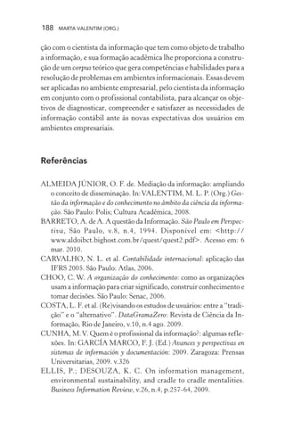 188 MARTA VALENTIM (ORG.)
ção com o cientista da informação que tem como objeto de trabalho
a informação, e sua formação acadêmica lhe proporciona a constru-
ção de um corpus teórico que gera competências e habilidades para a
resolução de problemas em ambientes informacionais. Essas devem
ser aplicadas no ambiente empresarial, pelo cientista da informação
em conjunto com o profissional contabilista, para alcançar os obje-
tivos de diagnosticar, compreender e satisfazer as necessidades de
informação contábil ante às novas expectativas dos usuários em
ambientes empresariais.
Referências
ALMEIDA JÚNIOR, O. F. de. Mediação da informação: ampliando
o conceito de disseminação. In:VALENTIM, M. L. P. (Org.) Ges-
tão da informação e do conhecimento no âmbito da ciência da informa-
ção. São Paulo: Polis; Cultura Acadêmica, 2008.
BARRETO, A. de A. A questão da Informação. São Paulo em Perspec-
tiva, São Paulo, v.8, n.4, 1994. Disponível em: <http://
www.aldoibct.bighost.com.br/quest/quest2.pdf>. Acesso em: 6
mar. 2010.
CARVALHO, N. L. et al. Contabilidade internacional: aplicação das
IFRS 2005. São Paulo: Atlas, 2006.
CHOO, C. W. A organização do conhecimento: como as organizações
usam a informação para criar significado, construir conhecimento e
tomar decisões. São Paulo: Senac, 2006.
COSTA, L. F. et al. (Re)visando os estudos de usuários: entre a “tradi-
ção” e o “alternativo”. DataGramaZero: Revista de Ciência da In-
formação, Rio de Janeiro, v.10, n.4 ago. 2009.
CUNHA, M.V. Quem é o profissional da informação?: algumas refle-
xões. In: GARCÍA MARCO, F. J. (Ed.) Avances y perspectivas en
sistemas de información y documentación: 2009. Zaragoza: Prensas
Universitarias, 2009. v.326
ELLIS, P.; DESOUZA, K. C. On information management,
environmental sustainability, and cradle to cradle mentalities.
Business Information Review, v.26, n.4, p.257-64, 2009.
 