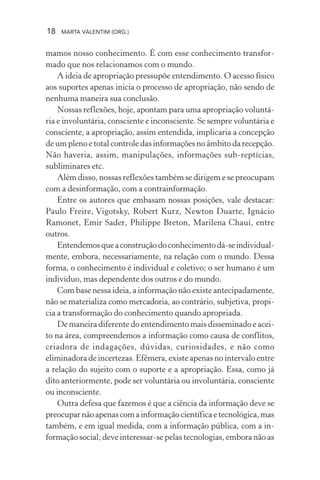 18 MARTA VALENTIM (ORG.)
mamos nosso conhecimento. É com esse conhecimento transfor-
mado que nos relacionamos com o mundo.
A ideia de apropriação pressupõe entendimento. O acesso físico
aos suportes apenas inicia o processo de apropriação, não sendo de
nenhuma maneira sua conclusão.
Nossas reflexões, hoje, apontam para uma apropriação voluntá-
ria e involuntária, consciente e inconsciente. Se sempre voluntária e
consciente, a apropriação, assim entendida, implicaria a concepção
de um pleno e total controle das informações no âmbito da recepção.
Não haveria, assim, manipulações, informações sub-reptícias,
subliminares etc.
Além disso, nossas reflexões também se dirigem e se preocupam
com a desinformação, com a contrainformação.
Entre os autores que embasam nossas posições, vale destacar:
Paulo Freire, Vigotsky, Robert Kurz, Newton Duarte, Ignácio
Ramonet, Emir Sader, Philippe Breton, Marilena Chauí, entre
outros.
Entendemosqueaconstruçãodoconhecimentodá-seindividual-
mente, embora, necessariamente, na relação com o mundo. Dessa
forma, o conhecimento é individual e coletivo; o ser humano é um
indivíduo, mas dependente dos outros e do mundo.
Com base nessa ideia, a informação não existe antecipadamente,
não se materializa como mercadoria, ao contrário, subjetiva, propi-
cia a transformação do conhecimento quando apropriada.
De maneira diferente do entendimento mais disseminado e acei-
to na área, compreendemos a informação como causa de conflitos,
criadora de indagações, dúvidas, curiosidades, e não como
eliminadora de incertezas. Efêmera, existe apenas no intervalo entre
a relação do sujeito com o suporte e a apropriação. Essa, como já
dito anteriormente, pode ser voluntária ou involuntária, consciente
ou inconsciente.
Outra defesa que fazemos é que a ciência da informação deve se
preocuparnãoapenascomainformaçãocientíficaetecnológica,mas
também, e em igual medida, com a informação pública, com a in-
formação social; deve interessar-se pelas tecnologias, embora não as
 