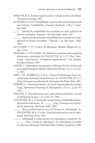 GESTÃO, MEDIAÇÃO E USO DA INFORMAÇÃO 189
FREITAS, M. E. Cultura organizacional: evolução e crítica. São Paulo:
Thomson Learning, 2007.
IUDÍCIBUS, S. et al. Contabilidade: aspectos relevantes da epopéia de
sua evolução. Contabilidade e Finanças, São Paulo, v.38, p.7, maio/
ago. 2005.
. Manual de contabilidade das sociedades por ações: aplicável às
demais sociedades / Fipecafi. 7.ed. São Paulo: Atlas, 2007.
. Suplemento do manual de contabilidade das sociedades por ações:
aplicável às demais sociedades / Fipecafi. 7.ed. São Paulo: Atlas,
2009.
LE COADIC,Y.-F. A ciência da informação. Brasília: Briquet de Le-
mos, 1996.
MORAES, C. R. B; FADEL, B. Ambiência organizacional, gestão da
informação e tecnologia. In: VALENTIM, M. L. P. (Org.) Infor-
mação, conhecimento e inteligência organizacional. 2.ed. Marília:
Fundepe Editora, 2006.
OADES, C. Information management challenges for the professional
accountantinbusiness.Business Information Review,v.25,n.3,p.160-
4, 2008.
SMIT, J.W.; BARRETO, A. de A. Ciência da Informação: base con-
ceitual para a formação do profissional. In:VALENTIM, M. L. P.
(Org.)Formação do profissional da informação.SãoPaulo:Polis,2002.
WERSIG,G.InformationScience:thestudyofpostmodernknowledge
usage. Information Processing & Management, v.29, n.2, p.229-39,
1993.
WILSON, T. The information user: past, present and future. Journal
of Information Science, v.34, p.457-64, 2008.
VALENTIM, M. L. P. Formação: competências e habilidades do pro-
fissional da informação. In: . (Org.) Formação do profissio-
nal da informação. São Paulo: Polis, 2002.
. Ética profissional na área de Ciência da Informação. In:
VALENTIM, M. L. P. (Org.) Atuação profissional na área de infor-
mação. São Paulo: Polis, 2004.
. Informação e conhecimento em organizações complexas. In:
. (Org.) Gestão da informação e do conhecimento no âmbito
da ciência da informação.SãoPaulo:Polis;CulturaAcadêmica,2008.
 