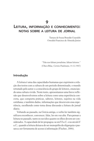 9
LEITURA, INFORMAÇÃO E CONHECIMENTO:
NOTAS SOBRE A LEITURA DE JORNAL
Tamara de Souza Brandão Guaraldo
Oswaldo Francisco de Almeida Júnior
“Não nos faltam jornalistas, faltam leitores.”
(Olavo Bilac, Correio Paulistano, 14.12.1907)
Introdução
A leitura é uma das capacidades humanas que exprimem a rela-
ção dos textos com a cultura de um período determinado, o mundo
retratado pelo autor e a consciência do grupo de leitores, enuncian-
do uma cultura vivida. Neste texto, apresentamos uma breve refle-
xão que desenvolvemos sobre a leitura como uma experiência con-
creta, que comporta práticas, saberes, leitores, sujeitos na vida
cotidiana; e também dados, informações que descrevem essa expe-
riência, escolhendo como tema dessa discussão a leitura do jornal
diário.
Voltando ao passado, na Grécia antiga, o verbo ler também sig-
nificava reconhecer, convencer, falar, ler em voz alta. Para pensar a
leitura no passado, tanto os ouvidos quanto os olhos devem ser con-
siderados. A capacidade de ler propagou-se emVI a.C. e no séculoV
a.C., quando a leitura deixava de ser monopólio da oligarquia e pas-
sava a ser ferramenta de acesso à informação (Fischer, 2006).
 