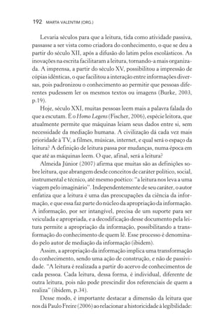 192 MARTA VALENTIM (ORG.)
Levaria séculos para que a leitura, tida como atividade passiva,
passasse a ser vista como criadora do conhecimento, o que se deu a
partir do século XII, após a difusão do latim pelos escolásticos. As
inovações na escrita facilitaram a leitura, tornando-a mais organiza-
da. A imprensa, a partir do século XV, possibilitou a impressão de
cópias idênticas, o que facilitou a interação entre informações diver-
sas, pois padronizou o conhecimento ao permitir que pessoas dife-
rentes pudessem ler os mesmos textos ou imagens (Burke, 2003,
p.19).
Hoje, século XXI, muitas pessoas leem mais a palavra falada do
que a escutam. É o Homo Legens (Fischer, 2006), espécie leitora, que
atualmente permite que máquinas leiam seus dados entre si, sem
necessidade da mediação humana. A civilização dá cada vez mais
prioridade àTV, a filmes, músicas, internet, e qual será o espaço da
leitura? A definição de leitura passa por mudanças, numa época em
que até as máquinas leem. O que, afinal, será a leitura?
Almeida Júnior (2007) afirma que muitas são as definições so-
bre leitura, que abrangem desde conceitos de caráter político, social,
instrumental e técnico, até mesmo poético: “a leitura nos leva a uma
viagempeloimaginário”.Independentementedeseucaráter,oautor
enfatiza que a leitura é uma das preocupações da ciência da infor-
mação, e que essa faz parte do núcleo da apropriação da informação.
A informação, por ser intangível, precisa de um suporte para ser
veiculada e apropriada, e a decodificação desse documento pela lei-
tura permite a apropriação da informação, possibilitando a trans-
formação do conhecimento de quem lê. Esse processo é denomina-
do pelo autor de mediação da informação (ibidem).
Assim, a apropriação da informação implica uma transformação
do conhecimento, sendo uma ação de construção, e não de passivi-
dade. “A leitura é realizada a partir do acervo de conhecimentos de
cada pessoa. Cada leitura, dessa forma, é individual, diferente de
outra leitura, pois não pode prescindir dos referenciais de quem a
realiza” (ibidem, p.34).
Desse modo, é importante destacar a dimensão da leitura que
nosdáPauloFreire(2006)aorelacionarahistoricidadeàlegibilidade:
 