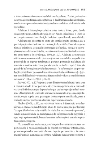 GESTÃO, MEDIAÇÃO E USO DA INFORMAÇÃO 193
a leitura do mundo vem antes da leitura da palavra. Assim, primeiro
ocorre a decodificação do contexto e o deciframento das ideologias,
sendo a compreensão do texto dependente do leitor, da história e da
sociedade.
A leitura é interação produtiva entre texto e leitor, pois, desde
sua constituição, o texto abriga o leitor. Sendo inacabado, o texto só
se completa com a contribuição do leitor, que é levado a concluí-lo.
A leitura não encontra no texto um sentido muito limitado, daí a
participaçãoativadoleitornaconstruçãodosentido.Essaideiaques-
tiona a existência de uma interpretação definitiva, porque a intera-
ção no ato da leitura é inédita, sendo o sentido o resultado do encon-
tro entre texto e leitor (Jouve, 2002, p.102). A leitura de um texto
não tem o mesmo sentido para um jovem e um adulto, o qual é im-
possível de se esgotar totalmente, porque, pensando na leitura do
mundo, a análise não consegue dar conta de tudo o que é lido, do
papel da informação na vida das pessoas: “a informação, ou pertur-
bação, pode levar pessoas diferentes a conclusões diferentes [...] ge-
rar possibilidades diversas em diferentes indivíduos e em diferentes
situações” (Ilharco, 2003, p.36-8).
Jouve (2002, p.127) aponta duas dimensões na leitura: uma que
é comum a todo leitor porque é determinada pelo texto; e outra de
variável infinita porque depende do que cada um projeta de si mes-
mo. O leitor tira do texto não somente um sentido, mas uma signifi-
cação, o que supõe uma passagem do texto para a realidade, para a
vida do sujeito, que torna a leitura experiência concreta.
Fischer (2006, p.11), ao relacionar leitura, informação e conhe-
cimento, oferece uma definição atual do que se entende por leitura:
“a capacidade de extrair sentido de símbolos escritos ou impressos”,
sendo uma atividade de recuperação de informações da memória e
que logo após constrói, baseada nessas informações, uma interpre-
tação da mensagem.
No entendimento do autor, a vantagem humana ante outras es-
pécies seria a nossa capacidade de buscar e organizar informações,
primeiro pelo discurso articulado e, depois, pela escrita e formas e
maneiras mais avançadas de leitura. A leitura é então uma resposta e
 