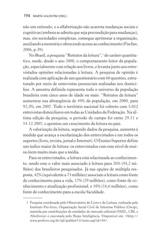 194 MARTA VALENTIM (ORG.)
não um estímulo, e a alfabetização não acarreta mudanças sociais e
cognitivas (embora se admita que seja precondição para mudanças),
mas, em sociedades complexas, consegue aprimorar a organização,
auxiliandoamemóriaeoferecendoacessoaoconhecimento(Fischer,
2006, p.39).
No Brasil, a pesquisa “Retratos da leitura”,1
de caráter quantita-
tivo, mede, desde o ano 2000, o comportamento leitor da popula-
ção, especialmente com relação aos livros, e levanta junto aos entre-
vistados opiniões relacionadas à leitura. A pesquisa de opinião é
realizada com aplicação de um questionário com 60 questões, estru-
turado por meio de entrevistas presenciais realizadas nos domicí-
lios. A amostra definida representa todo o universo da população
brasileira com cinco anos de idade ou mais. “Retratos da leitura”
aumentou sua abrangência de 49% da população, em 2000, para
92,3%, em 2007. Todo o território nacional foi coberto com 5.012
entrevistas domiciliares em todas as Unidades da Federação. Na úl-
tima edição da pesquisa, o período de campo foi entre 29.11 e
14.12.2007, e apontou um crescimento da leitura no país.
A valorização da leitura, segundo dados da pesquisa, aumenta à
medida que avança a escolarização dos entrevistados e em todos os
suportes (livro, revista, jornal e Internet). O Ensino Superior define
um índice maior de leitura: os entrevistados com esse nível de ensi-
no leem muito mais que a média.
Para os entrevistados, a leitura está relacionada ao conhecimen-
to, sendo esse o valor mais associado à leitura para 26% (45,2 mi-
lhões) dos brasileiros pesquisados. Já nas opções de múltipla res-
posta, 42% (equivalente a 73 milhões) associam a leitura como fonte
de conhecimento para a vida, 17% (29 milhões), como fonte de co-
nhecimento e atualização profissional, e 10% (16,6 milhões), como
fonte de conhecimento para a escola/faculdade.
1 Pesquisa coordenada pelo Observatório do Livro e da Leitura, realizada pelo
Instituto Pró-livro, Organização Social Civil de Interesse Publico (Oscip),
mantida por contribuições de entidades do mercado editorial (SNEL, CBL e
Abrelivros) e executada pelo Ibope Inteligência. Disponível em: <http://
www.prolivro.org.br/ipl/publier4.0/texto.asp?id=48>.
 