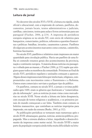 196 MARTA VALENTIM (ORG.)
Leitura de jornal
No decorrer dos séculos XVI e XVII, a leitura era rápida, ainda
oficial e educacional, com a impressão de cartazes, panfletos, do-
cumentos, jornais locais, textos administrativos e judiciais,
cartilhas, catecismos, textos para aulas e livros cerimoniais para uso
paroquial (Fischer, 2006, p.224). A imprensa de periódicos
europeia originou-se no século XV, com envio de relatórios para
banqueiros, comerciantes, políticos, referentes a questões financei-
ras e políticas: batalhas, invasões, casamentos e posses. Panfletos
divulgavam acontecimentos marcantes como cometas, catástrofes,
histórias fascinantes.
No século XVI, panfletos e relatórios eram impressos em maior
quantidade para circulação pública. Havia um panfleto de uma fo-
lha só contendo resumos gerais dos acontecimentos da província,
nação e continente europeu. A maioria dessas notícias era passagei-
ra e voltada para as massas, e Fischer (2006, p.225) supõe que atin-
giam quase todos os membros da comunidade. Próximos ao final do
século XVI, periódicos regulares e assinados começam a aparecer.
Algunsdessesimpressoseramfeitosporintelectuais,religiosos,com-
prometidos com movimentos como o Iluminismo e a Reforma.
Outros eram comerciais e serviam a qualquer tipo de público.
Os panfletos, comuns no século XVI, e jornais e revistas publi-
cados após 1600, eram os gêneros que ilustravam a “comercializa-
ção da informação”, pois as notícias já eram vistas como mercado-
rias no século XVII. Nesse século a leitura em latim desaparecia,
com exceção de textos religiosos e acadêmicos, e os primeiros jor-
nais do mundo começavam a ser lidos. Também eram comuns os
boletins manuscritos, que continham as notícias impróprias para
impressão, em razão da censura (Burke, 2003, p.152).
As publicações periódicas se tornaram mais numerosas após o
século XVII: almanaques, gazetas, notícias, anúncios públicos, pro-
paganda. Mas a censura abafava o leitor, impedindo o desenvolvi-
mento da imprensa como motor social. No século XVIII a maior
parte da população europeia ainda tinha muita dificuldade na leitu-
 