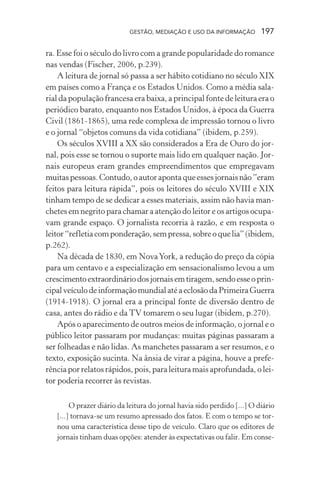 GESTÃO, MEDIAÇÃO E USO DA INFORMAÇÃO 197
ra. Esse foi o século do livro com a grande popularidade do romance
nas vendas (Fischer, 2006, p.239).
A leitura de jornal só passa a ser hábito cotidiano no século XIX
em países como a França e os Estados Unidos. Como a média sala-
rial da população francesa era baixa, a principal fonte de leitura era o
periódico barato, enquanto nos Estados Unidos, à época da Guerra
Civil (1861-1865), uma rede complexa de impressão tornou o livro
e o jornal “objetos comuns da vida cotidiana” (ibidem, p.259).
Os séculos XVIII a XX são considerados a Era de Ouro do jor-
nal, pois esse se tornou o suporte mais lido em qualquer nação. Jor-
nais europeus eram grandes empreendimentos que empregavam
muitaspessoas.Contudo,oautorapontaqueessesjornaisnão”eram
feitos para leitura rápida”, pois os leitores do século XVIII e XIX
tinham tempo de se dedicar a esses materiais, assim não havia man-
chetes em negrito para chamar a atenção do leitor e os artigos ocupa-
vam grande espaço. O jornalista recorria à razão, e em resposta o
leitor“refletiacomponderação,sempressa,sobreoquelia”(ibidem,
p.262).
Na década de 1830, em NovaYork, a redução do preço da cópia
para um centavo e a especialização em sensacionalismo levou a um
crescimentoextraordináriodosjornaisemtiragem,sendoesseoprin-
cipalveículodeinformaçãomundialatéaeclosãodaPrimeiraGuerra
(1914-1918). O jornal era a principal fonte de diversão dentro de
casa, antes do rádio e da TV tomarem o seu lugar (ibidem, p.270).
Após o aparecimento de outros meios de informação, o jornal e o
público leitor passaram por mudanças: muitas páginas passaram a
ser folheadas e não lidas. As manchetes passaram a ser resumos, e o
texto, exposição sucinta. Na ânsia de virar a página, houve a prefe-
rência por relatos rápidos, pois, para leitura mais aprofundada, o lei-
tor poderia recorrer às revistas.
O prazer diário da leitura do jornal havia sido perdido [...] O diário
[...] tornava-se um resumo apressado dos fatos. E com o tempo se tor-
nou uma característica desse tipo de veículo. Claro que os editores de
jornais tinham duas opções: atender às expectativas ou falir. Em conse-
 