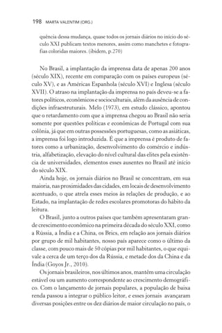 198 MARTA VALENTIM (ORG.)
quência dessa mudança, quase todos os jornais diários no início do sé-
culo XXI publicam textos menores, assim como manchetes e fotogra-
fias coloridas maiores. (ibidem, p.270)
No Brasil, a implantação da imprensa data de apenas 200 anos
(século XIX), recente em comparação com os países europeus (sé-
culo XV), e as Américas Espanhola (século XVI) e Inglesa (século
XVII). O atraso na implantação da imprensa no país deveu-se a fa-
torespolíticos,econômicosesocioculturais,alémdaausênciadecon-
dições infraestruturais. Melo (1973), em estudo clássico, apontou
que o retardamento com que a imprensa chegou ao Brasil não seria
somente por questões políticas e econômicas de Portugal com sua
colônia, já que em outras possessões portuguesas, como as asiáticas,
a imprensa foi logo introduzida. É que a imprensa é produto de fa-
tores como a urbanização, desenvolvimento do comércio e indús-
tria, alfabetização, elevação do nível cultural das elites pela existên-
cia de universidades, elementos esses ausentes no Brasil até início
do século XIX.
Ainda hoje, os jornais diários no Brasil se concentram, em sua
maioria,nasproximidadesdascidades,emlocaisdedesenvolvimento
acentuado, o que atrela esses meios às relações de produção, e ao
Estado, na implantação de redes escolares promotoras do hábito da
leitura.
O Brasil, junto a outros países que também apresentaram gran-
de crescimento econômico na primeira década do século XXI, como
a Rússia, a Índia e a China, os Brics, em relação aos jornais diários
por grupo de mil habitantes, nosso país aparece como o último da
classe, com pouco mais de 50 cópias por mil habitantes, o que equi-
vale a cerca de um terço dos da Rússia, e metade dos da China e da
Índia (Goyos Jr., 2010).
Os jornais brasileiros, nos últimos anos, mantêm uma circulação
estável ou um aumento correspondente ao crescimento demográfi-
co. Com o lançamento de jornais populares, a população de baixa
renda passou a integrar o público leitor, e esses jornais avançaram
diversas posições entre os dez diários de maior circulação no país, o
 
