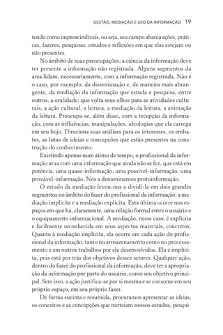 GESTÃO, MEDIAÇÃO E USO DA INFORMAÇÃO 19
tendo como imprescindíveis, ou seja, seu campo abarca ações, práti-
cas, fazeres, pesquisas, estudos e reflexões em que elas estejam ou
não presentes.
No âmbito de suas preocupações, a ciência da informação deve
ter presente a informação não registrada. Alguns segmentos da
área lidam, necessariamente, com a informação registrada. Não é
o caso, por exemplo, da disseminação e, de maneira mais abran-
gente, da mediação da informação que estuda e pesquisa, entre
outros, a oralidade; que volta seus olhos para as atividades cultu-
rais, a ação cultural, a leitura, a mediação da leitura, a animação
da leitura. Preocupa-se, além disso, com a recepção da informa-
ção, com as influências, manipulações, ideologias que ela carrega
em seu bojo. Direciona suas análises para os interesses, os emba-
tes, as lutas de ideias e concepções que estão presentes na cons-
trução do conhecimento.
Existindo apenas num átimo de tempo, o profissional da infor-
mação atua com uma informação que ainda não se fez, que está em
potência, uma quase-informação, uma possível-informação, uma
provável-informação. Nós a denominamos protoinformação.
O estudo da mediação levou-nos a dividi-la em dois grandes
segmentos no âmbito do fazer do profissional da informação: a me-
diação implícita e a mediação explícita. Esta última ocorre nos es-
paços em que há, claramente, uma relação formal entre o usuário e
o equipamento informacional. A mediação, nesse caso, é explícita
e facilmente reconhecida em seus aspectos materiais, concretos.
Quanto à mediação implícita, ela ocorre em cada ação do profis-
sional da informação, tanto no armazenamento como no processa-
mento e em outros trabalhos por ele desenvolvidos. Ela é implíci-
ta, pois está por trás dos objetivos desses setores. Qualquer ação,
dentro do fazer do profissional da informação, deve ter a apropria-
ção da informação por parte do usuário, como seu objetivo princi-
pal. Sem isso, a ação justifica-se por si mesma e se consome em seu
próprio espaço, em seu próprio fazer.
De forma sucinta e resumida, procuramos apresentar as ideias,
os conceitos e as concepções que norteiam nossos estudos, pesqui-
 