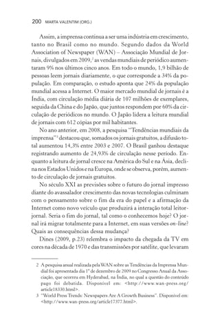 200 MARTA VALENTIM (ORG.)
Assim, a imprensa continua a ser uma indústria em crescimento,
tanto no Brasil como no mundo. Segundo dados da World
Association of Newspaper (WAN) – Associação Mundial de Jor-
nais, divulgados em 2009,2
as vendas mundiais de periódico aumen-
taram 9% nos últimos cinco anos. Em todo o mundo, 1,9 bilhão de
pessoas leem jornais diariamente, o que corresponde a 34% da po-
pulação. Em comparação, o estudo aponta que 24% da população
mundial acessa a Internet. O maior mercado mundial de jornais é a
Índia, com circulação média diária de 107 milhões de exemplares,
seguida da China e do Japão, que juntos respondem por 60% da cir-
culação de periódicos no mundo. O Japão lidera a leitura mundial
de jornais com 612 cópias por mil habitantes.
No ano anterior, em 2008, a pesquisa “Tendências mundiais da
imprensa”3
destacou que, somados os jornais gratuitos, a difusão to-
tal aumentou 14,3% entre 2003 e 2007. O Brasil ganhou destaque
registrando aumento de 24,93% de circulação nesse período. En-
quanto a leitura de jornal cresce na América do Sul e na Ásia, decli-
nanosEstadosUnidosenaEuropa,ondeseobserva,porém,aumen-
to de circulação de jornais gratuitos.
No século XXI as previsões sobre o futuro do jornal impresso
diante do avassalador crescimento das novas tecnologias culminam
com o pensamento sobre o fim da era do papel e a afirmação da
Internet como novo veículo que produzirá a interação total leitor-
jornal. Seria o fim do jornal, tal como o conhecemos hoje? O jor-
nal irá migrar totalmente para a Internet, em suas versões on-line?
Quais as consequências dessa mudança?
Dines (2009, p.23) relembra o impacto da chegada da TV em
cores na década de 1970 e das transmissões por satélite, que levaram
2 A pesquisa anual realizada pelaWAN sobre asTendências da Imprensa Mun-
dial foi apresentada dia 1º de dezembro de 2009 no Congresso Anual da Asso-
ciação, que ocorreu em Hyderabad, na Índia, no qual a questão do conteúdo
pago foi debatida. Disponível em: <http://www.wan-press.org/
article18330.html>.
3 “World Press Trends: Newspapers Are A Growth Business”. Disponível em:
<http://www.wan-press.org/article17377.html>.
 