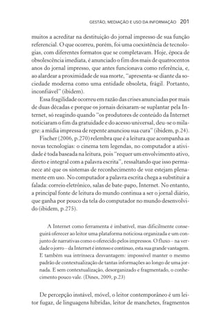 GESTÃO, MEDIAÇÃO E USO DA INFORMAÇÃO 201
muitos a acreditar na destituição do jornal impresso de sua função
referencial. O que ocorreu, porém, foi uma coexistência de tecnolo-
gias, com diferentes formatos que se completavam. Hoje, época de
obsolescência imediata, é anunciado o fim dos mais de quatrocentos
anos do jornal impresso, que antes funcionava como referência, e,
ao alardear a proximidade de sua morte, “apresenta-se diante da so-
ciedade moderna como uma entidade obsoleta, frágil. Portanto,
inconfiável” (ibidem).
Essa fragilidade ocorreu em razão das crises anunciadas por mais
de duas décadas e porque os jornais deixaram-se suplantar pela In-
ternet, só reagindo quando “os produtores de conteúdo da Internet
noticiaram o fim da gratuidade e do acesso universal, deu-se o mila-
gre: a mídia impressa de repente anunciou sua cura” (ibidem, p.24).
Fischer (2006, p.270) relembra que é a leitura que acompanha as
novas tecnologias: o cinema tem legendas, no computador a ativi-
dade é toda baseada na leitura, pois “requer um envolvimento ativo,
direto e integral com a palavra escrita”, ressaltando que isso perma-
nece até que os sistemas de reconhecimento de voz estejam plena-
mente em uso. No computador a palavra escrita chega a substituir a
falada: correio eletrônico, salas de bate-papo, Internet. No entanto,
a principal fonte de leitura do mundo continua a ser o jornal diário,
que ganha por pouco da tela do computador no mundo desenvolvi-
do (ibidem, p.275).
A Internet como ferramenta é imbatível, mas dificilmente conse-
guirá oferecer ao leitor uma plataforma noticiosa organizada e um con-
junto de narrativas como o oferecido pelos impressos. O fluxo – na ver-
dadeojorro–daInternetéintensoecontínuo,estasuagrandevantagem.
E também sua intrínseca desvantagem: impossível manter o mesmo
padrão de contextualização de tantas informações ao longo de uma jor-
nada. E sem contextualização, desorganizado e fragmentado, o conhe-
cimento pouco vale. (Dines, 2009, p.23)
De percepção instável, móvel, o leitor contemporâneo é um lei-
tor fugaz, de linguagens híbridas, leitor de manchetes, fragmentos
 