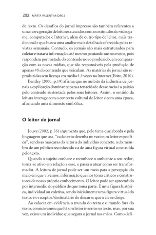 202 MARTA VALENTIM (ORG.)
de texto. Os desafios do jornal impresso são também referentes a
uma nova geração de leitores nascidos com os estímulos do videoga-
me, computador e Internet, além de outro tipo de leitor, mais tra-
dicional e que busca uma análise mais detalhada oferecida pelas re-
vistas semanais. Contudo, os jornais são mais estruturados para
coletaretratarainformação,atémesmopautandooutrosmeios,pois
respondem por metade do conteúdo novo produzido, em compara-
ção com as novas mídias, que são responsáveis pela produção de
apenas 4% do conteúdo que veiculam. As matérias de jornal são re-
produzidassemlicençaemmédia4,4vezesnaInternet(Brito,2010).
Bentley (2000, p.19) afirma que no âmbito da indústria de jor-
nais a explicação dominante para a tenacidade desse meio é a paixão
pelo conteúdo sustentada pelos seus leitores. Assim, o sentido da
leitura interage com o contexto cultural do leitor e com uma época,
afirmando uma dimensão simbólica.
O leitor de jornal
Jouve (2002, p.36) argumenta que, pelo tema que aborda e pela
linguagem que usa, “cada texto desenha no vazio um leitor específi-
co”, sendo as máscaras do leitor a do indivíduo concreto, a do mem-
bro de um público reconhecido e a de uma figura virtual construída
pelo texto.
Quando o sujeito conhece e reconhece o ambiente a seu redor,
torna-se ativo em relação a esse, e passa a atuar como ser transfor-
mador. A leitura de jornal pode ser um meio para a percepção do
meio em que vivemos, informação que nos torna críticos e constru-
tores de nosso próprio conhecimento. O leitor pode ser apreendido
por intermédio do público de que toma parte. É uma figura históri-
ca, individual ou coletiva, sendo inicialmente uma figura virtual do
texto: é o receptor/destinatário do discurso que a ele se dirige.
Ao colocar em evidência o mundo do texto e o mundo fora do
texto, consideramos que há um leitor inscrito no texto, mas, por sua
vez, existe um indivíduo que segura o jornal nas mãos. Como defi-
 