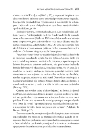 GESTÃO, MEDIAÇÃO E USO DA INFORMAÇÃO 203
nir essa relação? Para Jouve (2002, p.37), a resposta é simples: é pre-
ciso considerar o primeiro como um papel proposto para o segundo.
Esse papel é possível de ser recusado com a interrupção da leitura,
pois o leitor não tem a obrigação de se reconhecer no destinatário-
-padrão (ibidem, p.38).
Esse leitor é plural, contextualizado, com suas experiências, cul-
tura, valores. A interpretação do leitor é independente da visão do
autor sobre seu texto (ibidem). Diferentes leituras de um mesmo
texto são possíveis, pois o mesmo leitor lê de modo diverso em dife-
rentesépocasdesuavida(Chartier, 2002). Otextoépreenchidopelo
ato de leitura, sendo a soma de práticas, conhecimentos e horizontes
do leitor. Os leitores são grupo social heterogêneo.
Pesquisas sobre o leitor ou usuário do jornal são realizadas desde
as primeiras décadas do século XX nos Estados Unidos, tanto em
universidades quanto em institutos de pesquisa, e apontam que os
leitores frequentes, como os assinantes, são geralmente chefes de
família de bom nível educacional, com idade entre 35 e 64 anos. Já o
não leitor foi caracterizado pelas pesquisas quantitativas como parte
dos extremos: muito jovem ou muito velho, de baixa escolaridade,
renda e ocupação, morador da zona rural. Os motivos citados para a
não leitura de jornal nos Estados Unidos foram a falta de tempo, o
uso de outros meios, o custo e a falta de interesse nos conteúdos
(Bentley, 2000).
Quanto aos estudos sobre o leitor de jornal e a leitura de jornal
no Brasil, no âmbito acadêmico, poucos trataram do leitor de jor-
nal em particular, visto como um anônimo dentro de um vasto
público. Existe uma escassez de investigações que têm por objeti-
vo o leitor de jornal, “apontando para a necessidade de novas pes-
quisas nessa direção, dessa vez junto aos jornais” (Adghirni &
Baesse, 2009, p.12).
Em contrapartida, as empresas jornalísticas procuram empresas
especializadas em pesquisa de mercado de opinião quando se en-
contramdiantedeproblemasaseremresolvidoscomurgência,como
a busca de dados que fortaleçam o jornal ante outros canais como
opção para o investimento em publicidade dos anunciantes.
 