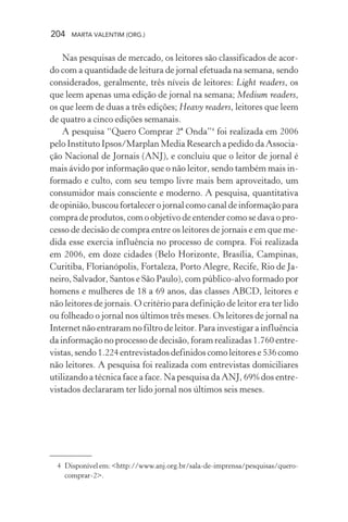204 MARTA VALENTIM (ORG.)
Nas pesquisas de mercado, os leitores são classificados de acor-
do com a quantidade de leitura de jornal efetuada na semana, sendo
considerados, geralmente, três níveis de leitores: Light readers, os
que leem apenas uma edição de jornal na semana; Medium readers,
os que leem de duas a três edições; Heavy readers, leitores que leem
de quatro a cinco edições semanais.
A pesquisa “Quero Comprar 2ª Onda”4
foi realizada em 2006
pelo Instituto Ipsos/Marplan Media Research a pedido da Associa-
ção Nacional de Jornais (ANJ), e concluiu que o leitor de jornal é
mais ávido por informação que o não leitor, sendo também mais in-
formado e culto, com seu tempo livre mais bem aproveitado, um
consumidor mais consciente e moderno. A pesquisa, quantitativa
de opinião, buscou fortalecer o jornal como canal de informação para
compra de produtos, com o objetivo de entender como se dava o pro-
cesso de decisão de compra entre os leitores de jornais e em que me-
dida esse exercia influência no processo de compra. Foi realizada
em 2006, em doze cidades (Belo Horizonte, Brasília, Campinas,
Curitiba, Florianópolis, Fortaleza, Porto Alegre, Recife, Rio de Ja-
neiro, Salvador, Santos e São Paulo), com público-alvo formado por
homens e mulheres de 18 a 69 anos, das classes ABCD, leitores e
não leitores de jornais. O critério para definição de leitor era ter lido
ou folheado o jornal nos últimos três meses. Os leitores de jornal na
Internet não entraram no filtro de leitor. Para investigar a influência
da informação no processo de decisão, foram realizadas 1.760 entre-
vistas, sendo 1.224 entrevistados definidos como leitores e 536 como
não leitores. A pesquisa foi realizada com entrevistas domiciliares
utilizando a técnica face a face. Na pesquisa da ANJ, 69% dos entre-
vistados declararam ter lido jornal nos últimos seis meses.
4 Disponívelem:<http://www.anj.org.br/sala-de-imprensa/pesquisas/quero-
comprar-2>.
 