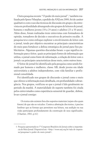GESTÃO, MEDIAÇÃO E USO DA INFORMAÇÃO 207
Outra pesquisa recente “O poder do meio jornal”,5
também rea-
lizada pelo Ipsos/Marplan, a pedido da ANJ em 2008, foi de caráter
qualitativo com o uso das técnicas de discussão em grupo e da entre-
vista em profundidade abrangendo oito grupos de leitores de jornal,
homens e mulheres jovens (18 a 24 anos) e adultos (25 a 50 anos).
Além disso, foram realizadas treze entrevistas com formadores de
opinião, tomadores de decisão e executivos de primeiro escalão. A
pesquisa teve como enfoque explorar o envolvimento do leitor com
o jornal, tendo por objetivo encontrar as principais características
do meio para fortalecer a defesa estratégica do jornal para fins pu-
blicitários. Algumas questões discutidas foram: o que significa in-
formação para o leitor, quais as principais fontes de informação que
utiliza, o jornal como fonte de informação, a relação do leitor com o
jornal e as principais características desse meio, entre outros itens.
O leitor de jornal foi identificado pela pesquisa como sendo for-
mado por homens e mulheres, classe AB, desde jovens em idade
universitária a adultos independentes, com vida familiar e profis-
sional consolidada.
Foi identificado nos grupos de discussão o jornal como o meio
que oferece a informação mais detalhada, em profundidade e abran-
gência. Nos grupos, verificou-se que o jornal é lido geralmente no
período da manhã. A materialidade do suporte também foi citada
pelos entrevistados como experiência sensorial de guardar, dobrar,
levar o jornal consigo:
Os textos não existem fora dos suportes materiais (sejam eles quais
forem) de que são os veículos. Contra a abstração dos textos, é preciso
lembrar que as formas que permitem sua leitura, sua audição ou sua
visão participam profundamente da construção de seus significados.
(Chartier, 2002, p.62)
5 Pesquisa apresentada no 7º Congresso Brasileiro de Jornais sobre a importân-
cia do Meio Jornal. Disponível em: <http://www.anj.org.br/sala-de-impren-
sa/pesquisas/o-poder-do-meio-jornal>.
 