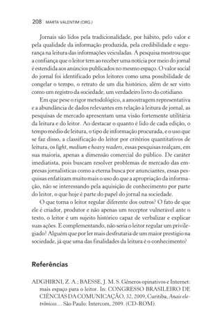 208 MARTA VALENTIM (ORG.)
Jornais são lidos pela tradicionalidade, por hábito, pelo valor e
pela qualidade da informação produzida, pela credibilidade e segu-
rança na leitura das informações veiculadas. A pesquisa mostrou que
a confiança que o leitor tem ao receber uma notícia por meio do jornal
é estendida aos anúncios publicados no mesmo espaço. O valor social
do jornal foi identificado pelos leitores como uma possibilidade de
congelar o tempo, o retrato de um dia histórico, além de ser visto
como um registro da sociedade, um verdadeiro livro do cotidiano.
Em que pese o rigor metodológico, a amostragem representativa
e a abundância de dados relevantes em relação à leitura de jornal, as
pesquisas de mercado apresentam uma visão fortemente utilitária
da leitura e do leitor. Ao destacar o quanto é lido de cada edição, o
tempo médio de leitura, o tipo de informação procurada, e o uso que
se faz disso, a classificação do leitor por critérios quantitativos de
leitura, os light, medium e heavy readers, essas pesquisas realçam, em
sua maioria, apenas a dimensão comercial do público. De caráter
imediatista, pois buscam resolver problemas de mercado das em-
presas jornalísticas como a eterna busca por anunciantes, essas pes-
quisas enfatizam muito mais o uso do que a apropriação da informa-
ção, não se interessando pela aquisição de conhecimento por parte
do leitor, o que hoje é parte do papel do jornal na sociedade.
O que torna o leitor regular diferente dos outros? O fato de que
ele é criador, produtor e não apenas um receptor vulnerável ante o
texto, o leitor é um sujeito histórico capaz de verbalizar e explicar
suas ações. E complementando, não seria o leitor regular um privile-
giado? Alguém que por ler mais desfrutaria de um maior prestígio na
sociedade, já que uma das finalidades da leitura é o conhecimento?
Referências
ADGHIRNI, Z. A.; BAESSE, J. M. S. Gêneros opinativos e Internet:
mais espaço para o leitor. In: CONGRESSO BRASILEIRO DE
CIÊNCIASDACOMUNICAÇÃO,32,2009,Curitiba, Anais ele-
trônicos… São Paulo: Intercom, 2009. (CD-ROM).
 