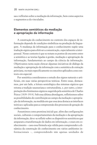 20 MARTA VALENTIM (ORG.)
sas e reflexões sobre a mediação da informação, bem como aspectos
e segmentos a ela vinculados.
Elementos semióticos da mediação
e apropriação da informação
A construção do conhecimento no contexto dos espaços de in-
formação depende de condições simbólicas na produção da lingua-
gem. A mudança da informação para o conhecimento supõe uma
tradução sígnica para efetivar a comunicação, especialmente a inter-
pessoal. Nesse contexto é que se notam os pontos de encontro entre
a semiótica e as teorias ligadas à gestão, mediação e apropriação da
informação, fundamentais ao campo da ciência da informação.
Objetivamos nesta seção elencar algumas iniciativas de diálogo da
mediação e apropriação da informação com a semiótica de extração
peirciana, ou mais especificamente os conceitos aplicados a esse con-
texto em especial.
Por semiótica consideramos o estudo dos signos naturais e arti-
ficiais, em suas várias perspectivas teóricas. Entre essas, destaca-
mos, por um lado, a leitura semiológica dos sistemas sígnicos que
retoma a tradição saussuriana e estruturalista, e, por outro, a inter-
pretação dos fenômenos sígnicos sugerida pela semiótica de Charles
Peirce (1839-1914). Sob essa última abordagem, refletiremos sobre
as possibilidades de contribuição ao campo da mediação e apropria-
ção da informação, na medida em que essa área destaca as interfaces
teóricas e aplicadas para a compreensão dos processos de geração do
conhecimento.
Assumimos como premissa inicial que, além das configurações
sociais, culturais e comportamentais da mediação e da apropriação
da informação, deve-se refletir sobre os dispositivos semióticos que
amparam a transformação de dados em informação, e esses em co-
nhecimento – caso essa fórmula seja válida para compreender a di-
nâmica da construção do conhecimento em vários ambientes in-
formacionais –, compreendendo não apenas unidades de
 