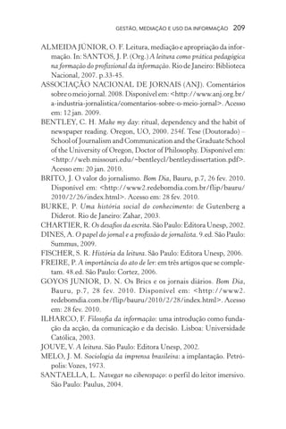 GESTÃO, MEDIAÇÃO E USO DA INFORMAÇÃO 209
ALMEIDA JÚNIOR, O. F. Leitura, mediação e apropriação da infor-
mação. In: SANTOS, J. P. (Org.) A leitura como prática pedagógica
na formação do profissional da informação. Rio de Janeiro: Biblioteca
Nacional, 2007. p.33-45.
ASSOCIAÇÃO NACIONAL DE JORNAIS (ANJ). Comentários
sobreomeiojornal.2008.Disponívelem:<http://www.anj.org.br/
a-industria-jornalistica/comentarios-sobre-o-meio-jornal>.Acesso
em: 12 jan. 2009.
BENTLEY, C. H. Make my day: ritual, dependency and the habit of
newspaper reading. Oregon, UO, 2000. 254f. Tese (Doutorado) –
School of Journalism and Communication and the Graduate School
of the University of Oregon, Doctor of Philosophy. Disponível em:
<http://web.missouri.edu/~bentleycl/bentleydissertation.pdf>.
Acesso em: 20 jan. 2010.
BRITO, J. O valor do jornalismo. Bom Dia, Bauru, p.7, 26 fev. 2010.
Disponível em: <http://www2.redebomdia.com.br/flip/bauru/
2010/2/26/index.html>. Acesso em: 28 fev. 2010.
BURKE, P. Uma história social do conhecimento: de Gutenberg a
Diderot. Rio de Janeiro: Zahar, 2003.
CHARTIER, R. Os desafios da escrita.SãoPaulo:EditoraUnesp,2002.
DINES, A. O papel do jornal e a profissão de jornalista. 9.ed. São Paulo:
Summus, 2009.
FISCHER, S. R. História da leitura. São Paulo: Editora Unesp, 2006.
FREIRE, P. A importância do ato de ler: em três artigos que se comple-
tam. 48.ed. São Paulo: Cortez, 2006.
GOYOS JUNIOR, D. N. Os Brics e os jornais diários. Bom Dia,
Bauru, p.7, 28 fev. 2010. Disponível em: <http://www2.
redebomdia.com.br/flip/bauru/2010/2/28/index.html>. Acesso
em: 28 fev. 2010.
ILHARCO, F. Filosofia da informação: uma introdução como funda-
ção da acção, da comunicação e da decisão. Lisboa: Universidade
Católica, 2003.
JOUVE,V. A leitura. São Paulo: Editora Unesp, 2002.
MELO, J. M. Sociologia da imprensa brasileira: a implantação. Petró-
polis:Vozes, 1973.
SANTAELLA, L. Navegar no ciberespaço: o perfil do leitor imersivo.
São Paulo: Paulus, 2004.
 